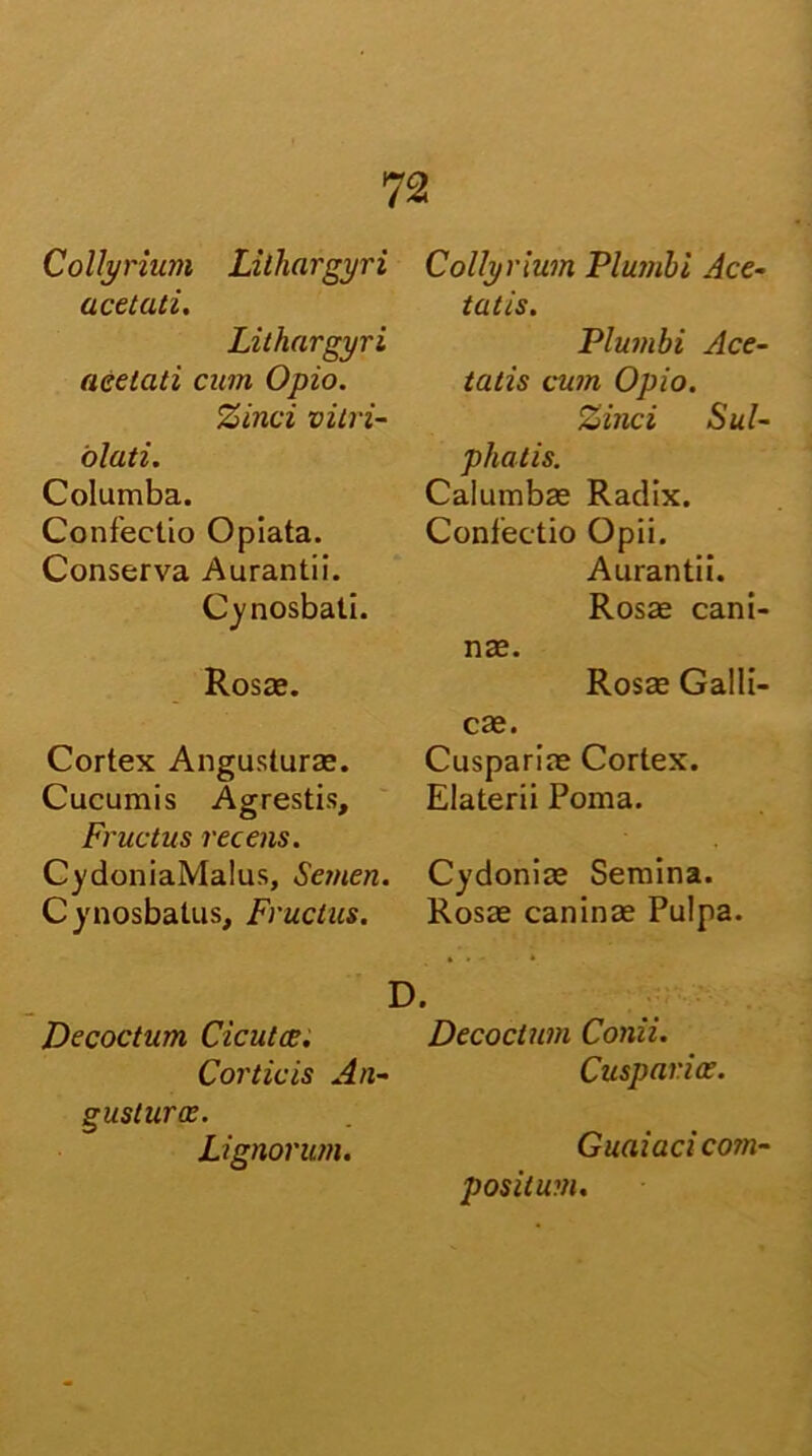 Collyrium Lithargyri acetati. Lithargyri acetati cum Opio. Zinci vitri- olati. Columba. Confectio Opiata. Conserva Aurantii. Cynosbati. Rosae. Cortex Angusturae. Cucumis Agrestis, Fructus recens. CydoniaMalus, Semen. Cynosbatus, Fructus. Collyrium Plumbi Ace- tatis. Plumbi Ace- tatis cum Opio. Zinci Sul- phatis. Calumbae Radix. Confectio Opii. Aurantii. Rosae cani- nae. Rosae Galli- cae. Cuspariae Cortex. Elaterii Poma. Cydoniae Semina. Rosae canina Pulpa. D. Decoctum Cicuta;. Decoctum Conii. Corticis An- Cusparioe. g usturae. Lignorum. Guaiaci com positum.