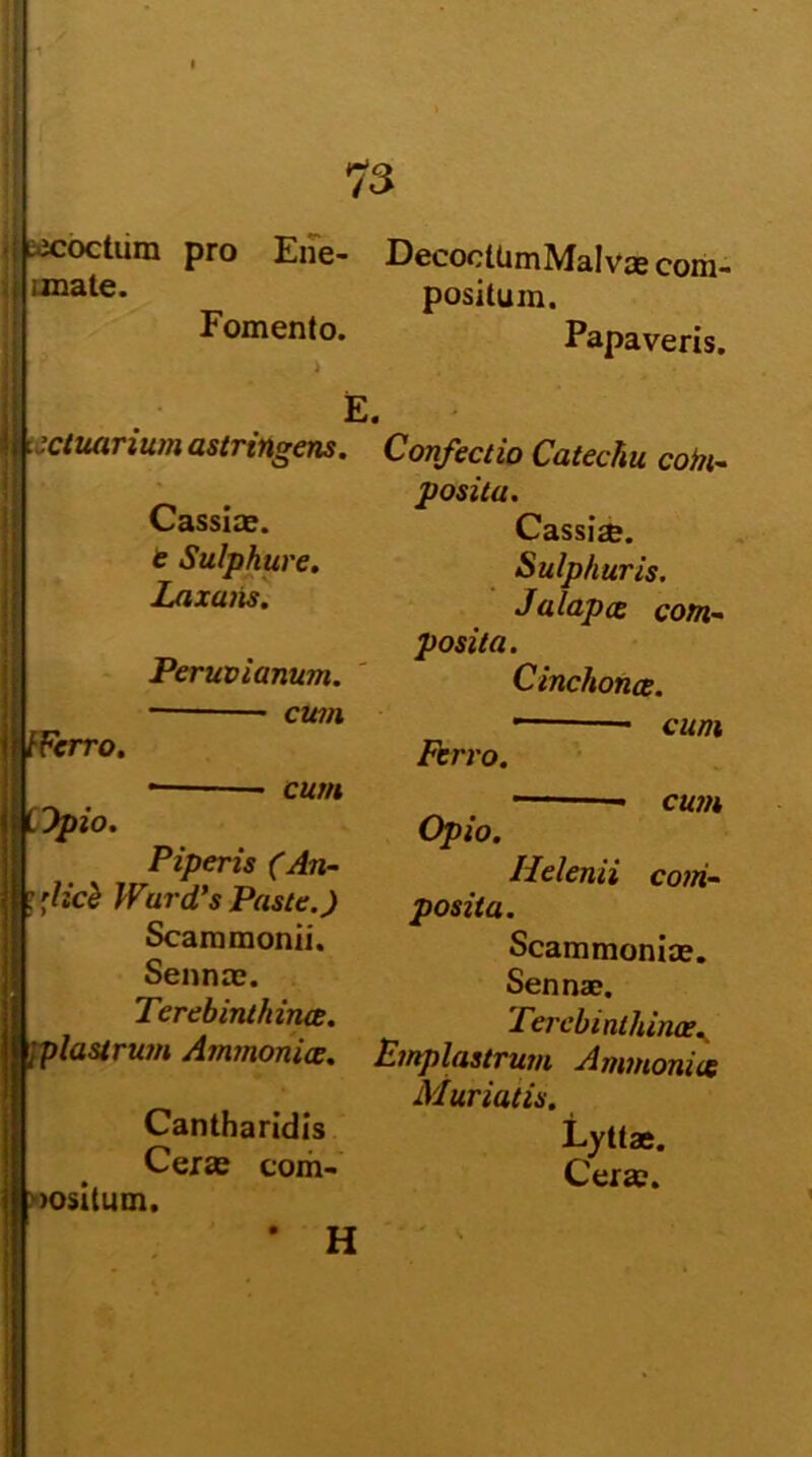 i coctum pro Ene- DecocltimMalvae com- imate. positum. Fomento. Papaveris. E. actuarium astringens. Confectio Catechu com- positu. Cassiae, e Sulphure. Laxaiis. tFcrro. Opio. Peruvianum. cum Cassi*. Sulphuris. Jalapae com- posita. Cinchonae. cum Piperis (An- 'licii WurcPs Paste.) Scammonii. Sennae. Terebinthinae. Ferro. Opio. cum cum Helenii com- posita. Scammoniae. Sennae. Terebinthinae. jplastrum Ammonice. Emplastrum Ammonice Muriatis. Cantharidis Lyttae. . Cerae c<>m- Cerae. »ositum. H