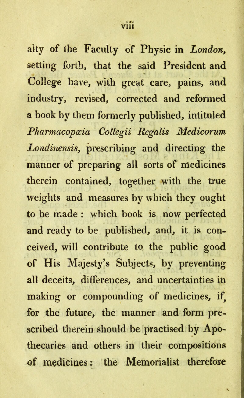 alty of the Faculty of Physic in London, setting forth, lliat the said President and College have, with great care, pains, and industry, revised, corrected and reformed a book by them formerly published, intituled Pharmacopceia Collegii Regalis Medicorum Londinensis, prescribing and directing the manner of preparing ali sorts of medicines therein contained, together with the true weights and measures by which they ought to be made : which book is now perfected and ready to be published, and, it is con- ceived, will contribute to the public good of His Majesty’s Subjects, by preventing ali deceits, differences, and uncertainties in making or compounding of medicines, if^ for the future, the manner and form pre- scribed therein should be practised by Apo- thecaries and others in their compositions of medicines; the Memorialist therefore