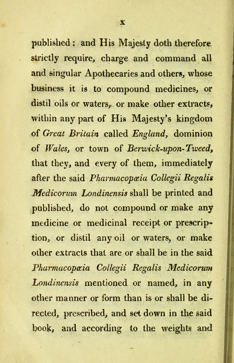 published: and His Majesty doth therefore slrictly require, charge and command ali and singular Apothecaries and others, whose business it is to compound medicines, or distil oils or waters,. or make other extracts, within any part of His Majesty’s kingdom of Great Britain called England, dominion of Wales, or town of Berwick-upon-Tweed, that they, and every of them, immediately after the said Pharmacoposia Collegii Regalis Medicorum Londinensis sliall be printed and published, do not compound or make any medicine or medicinal receipt or prescrip- tion, or distil any oil or waters, or make other extracts that are or shall be in the said Pharmacopccia Collegii Regalis Medicorum Londinensis mentioned or named, in any other manner or form than is or shall be di- rected, prescribed, and se< down in the said book# and according to the weights and