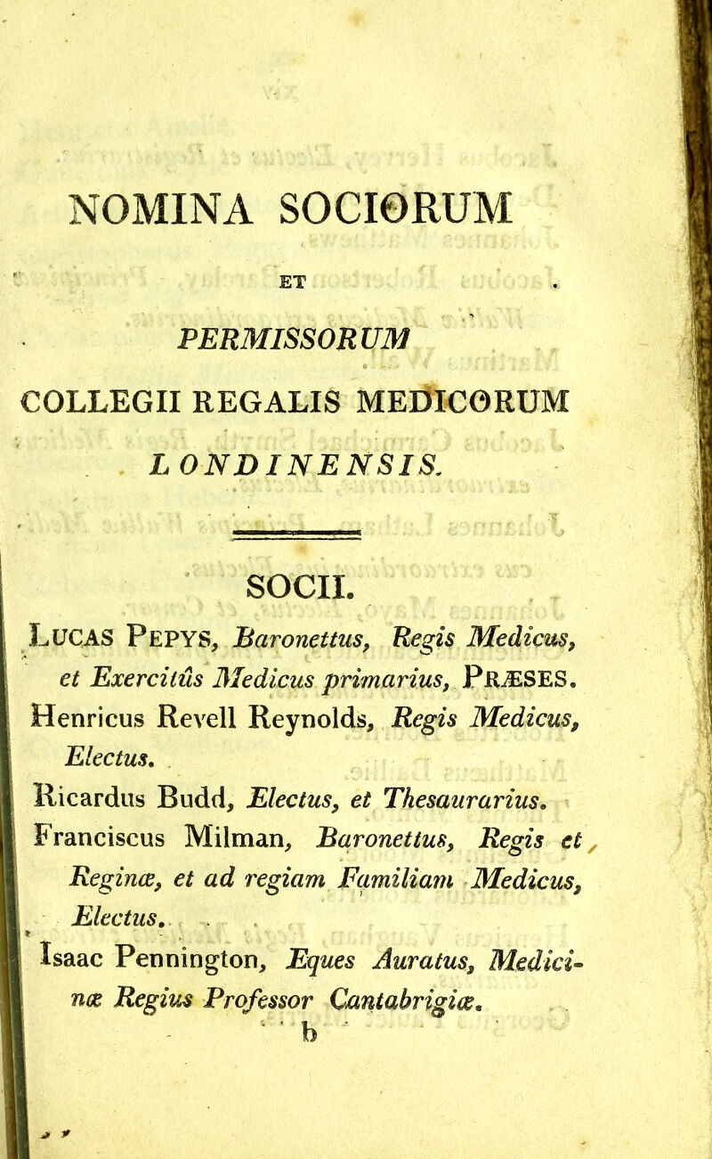 NOMINA SOCIORUM ET PERMISSORUM COLLEGII REGALIS MErJiCORUM LONDINENSIS. SOCII. Lltcas Pepys, Baronettus, Regis Mediem, et Exercitiis Medicus primarius, PrieSES, Henricus Re veli Reynolds, Regis Medicus, Electus, Ricardus Budd, Electus, et Thesaurarius, Franciscus Milman, Baronettus, Regis et, Regince, et ad regiam Familiam Medicus, Electus, Isaac Pennington, Eques Auratus, Medici- nae Regius Professor Qantabrigim, b