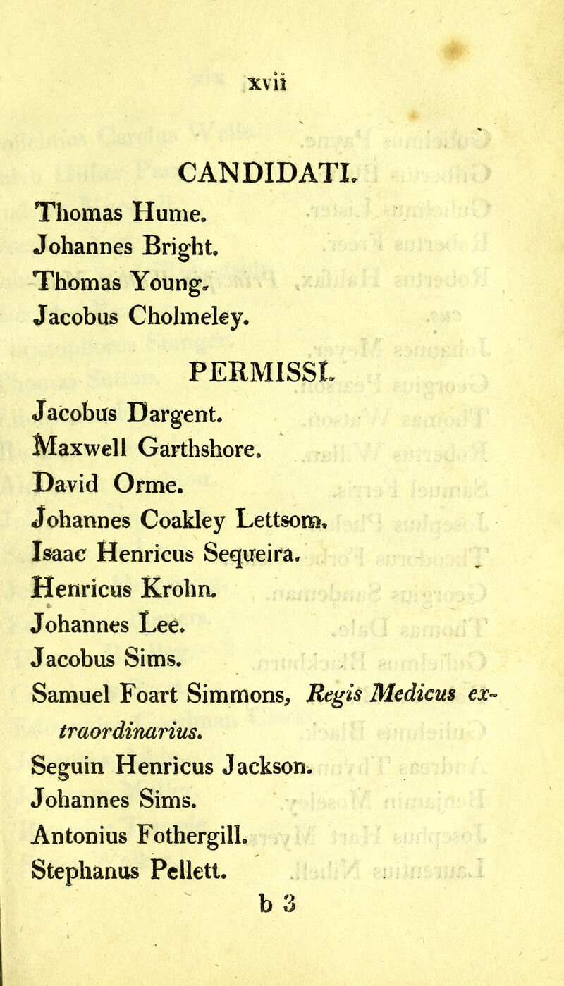 XVll CANDIDATL Thomas Hume. Joharmes Bright. Thomas Young, Jacobus Cholmeky. PERMISSL Jacobus Dargent. Maxwell Garthshore, David Orme. Johannes Coakley Lettsom. Isaae Henricus Sequeira. Henricus Krohn. Johannes Lee. Jacobus Sims. Samuel Foart Simmons, Regis Medicus ex- traordinarius, Seguin Henricus Jackson. Johannes Sims. Antonius FothergilL Stephanus Pcllett. b 3