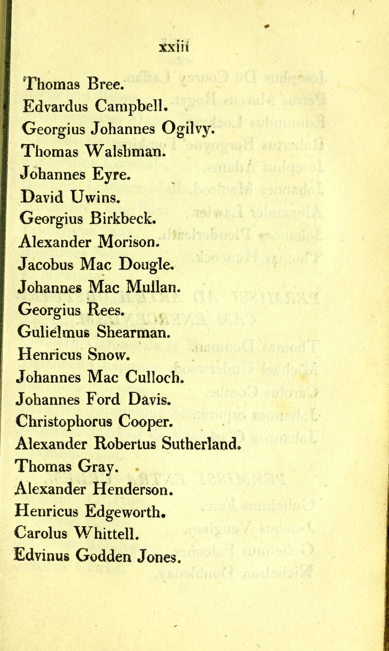 Edvardus Campbell. Georgius Johannes Ogilvy, Thomas Walshman. Johannes Eyre. David Uwins. Georgius Birkbeck. Alexander Morison. Jacobus Mac Dougle, Johannes Mac Mullan. Georgius Rees. Gulidmus Shearman. Henricus Snow. Johannes Mac Culloch. Johannes Ford Davis. Christophorus Cooper. Alexander Robertus Sutherland. Thomas Gray. Alexander Hcnderson. Henricus Edgeworth. Carolus Whittell. Edvinus Godden Jones,