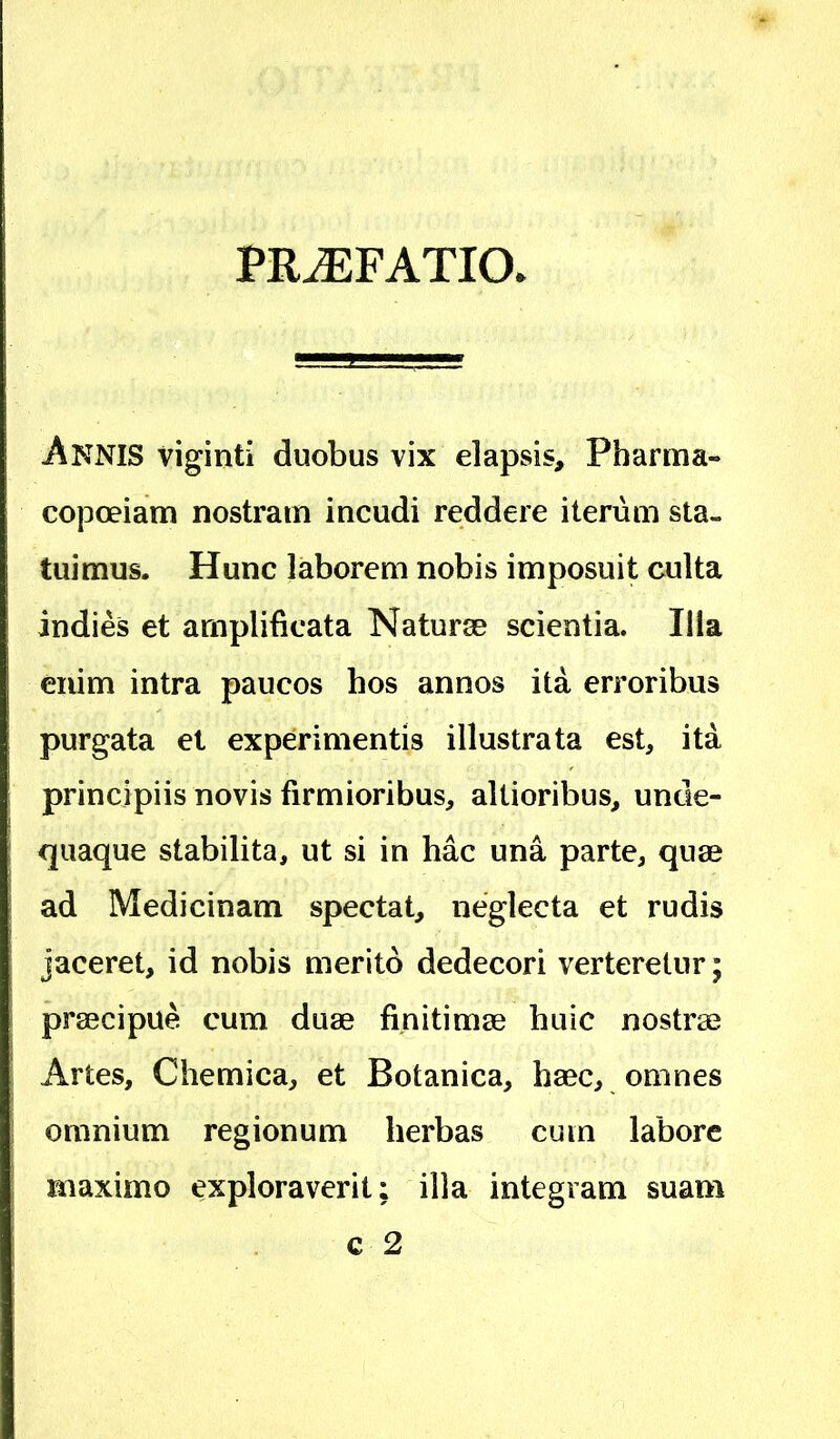 PRAEFATIO, Annis viginti duobus vix elapsis, Pbarma- copoeiam nostram incudi reddere iterum sta- tuimus. Hunc laborem nobis imposuit culta indies et amplificata Naturse scientia. Ilia enim intra paucos hos annos ita erroribus purgata et experimentis illustrata est, ita principiis novis firmioribus, altioribus, unde- quaque stabilita, ut si in hac una parte, quae ad Medicinam spectat, neglecta et rudis jaceret, id nobis merito dedecori verteretur; praecipue cum duae finitimae huic nostrae Artes, Chemica, et Botanica, haec, omnes omnium regionum herbas cum labore maximo exploraverit; illa integram suam c 2