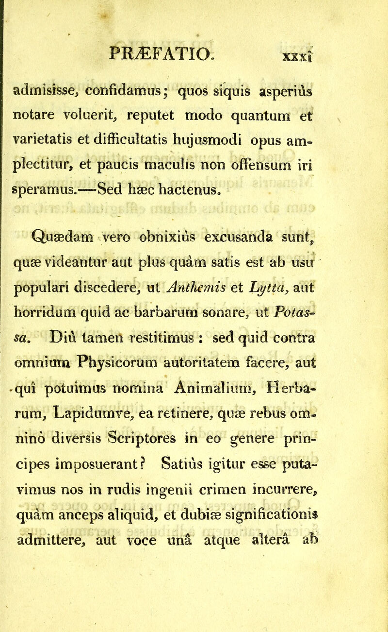 admisisse, confidamus; quos siquis asperius notare voluerit, reputet modo quantum et varietatis et difficultatis hujusmodi opus am- plectitur, et paucis maculis non offensum iri speramus.—»Sed haec hactenus. Quaedam vero obnixius excusanda sunt, quae videantur aut plus quam satis est ab usu populari discedere, ut Anthemis et aut horridum quid ac barbarum sonare, ut Potas- sa. Diu tamen restitimus : sed quid contra omnium Physicorum autorilatem facere, aut ♦qui potuimus nomina Animalium, Herba- rum, Lapidumve, ea retinere, quae rebus om- nino diversis Scriptores in eo genere prin- cipes imposuerant? Satius igitur esse puta- vimus nos in rudis ingenii crimen incurrere, quam anceps aliquid, et dubiae significationis admittere, aut voce una atque altera ab