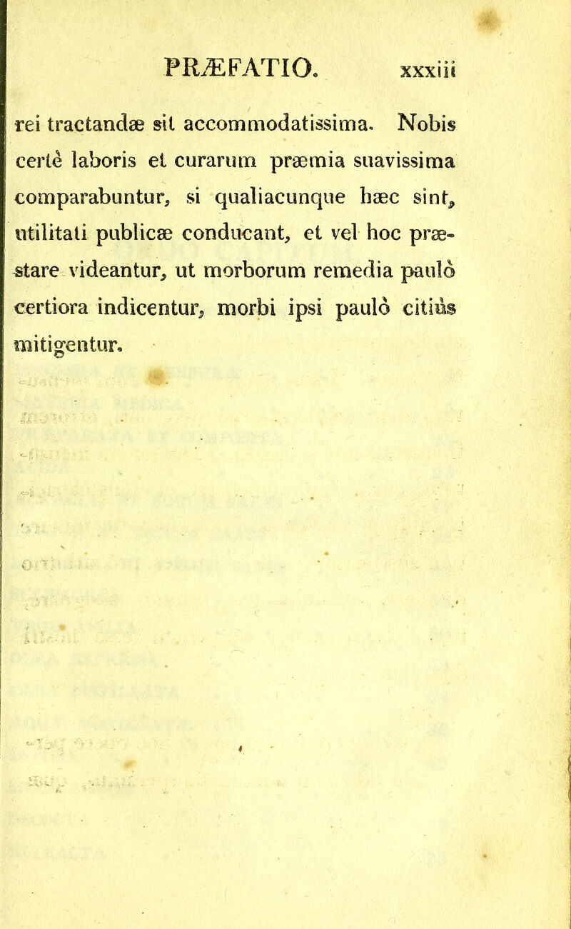 rei tractandae sit accommodatissima. Nobis certe laboris et curarum praemia suavissima comparabuntur, si qualiacunque haec sint^ utilitati publicae conducant, et vel hoc prae- stare videantur, ut morborum remedia paulo certiora indicentur, morbi ipsi paulo citius mitigentur.