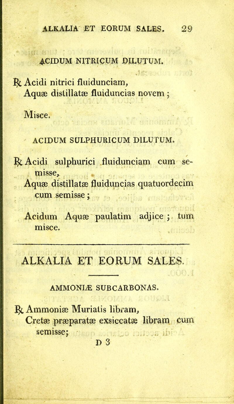 ACIDUM NITRICUM DILUTUM. Ec Acidi nitrici fliiidunciam, Aquae distillatge fluiduncias novem ; Misce. ACIDUM SULPHURICUM DILUTUM. ^ Acidi sulphurici .fluidunciam cum se« misse,. Aquae distillatae fluiduncias quatuordecim cumsemisse; Acidum Aquae paulatim adjice ; misce. ALKALIA ET EORUM SALES. AMMONI^ SUBCARBONAS. ^ Ammoniae Murialis libi’am, Cretae praeparatae exsiccatae libram cum semisse; D 3