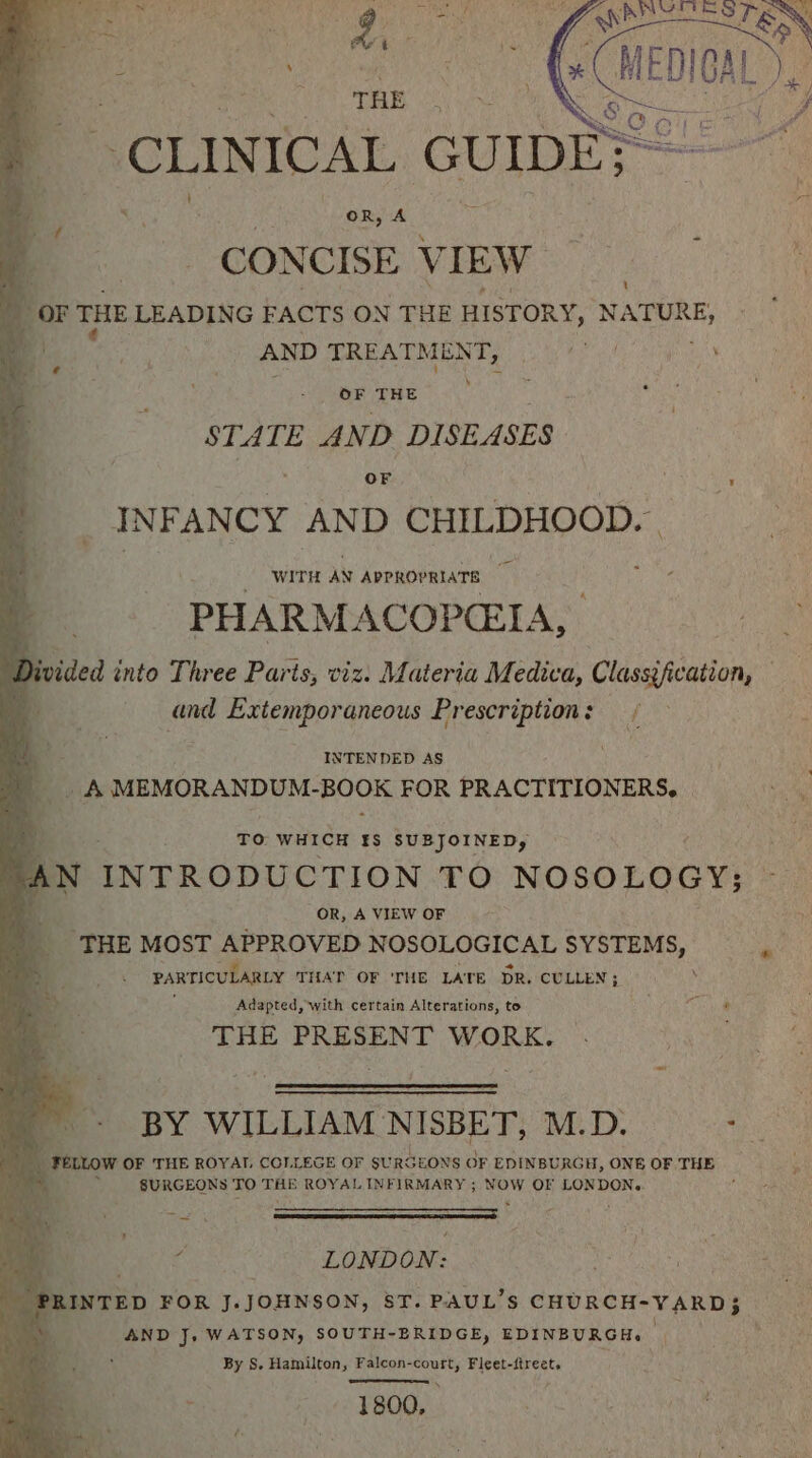 THE | { OR, A CONCISE 4 TEW OF THE STATE AND DISEASES OF : I NF ANCY AND CHILDHOOD. | WITH AN APPROPRIATE PHARMACOPCEIA, Divided into Three Paris, viz. Materia Medica, Classification, — bs . and Extemporaneous Prescription : f INTENDED AS _ A MEMORANDUM- gute: FOR PRACTITIONERS, | TO WHICH §&amp;S SUBJOINED, AN INTRODUCTION TO NOSOLOGY: if OR, A VIEW OF THE MOST APPROVED N OSOLOGICAL SYSTEMS, PARTICULARLY THAT: OF 'THE LATE DR. CULLEN ; Adapted, with certain Alterations, to Sabet THE PRESENT WORK. BY WILLIAM NISBET, M.D. ee Y ‘reLtow OF THE ROYAL COLLEGE OF SURGEONS OF EDINBURGH, ONE OF THE 4 SURGEONS TO THE ROYAL INFIRMARY ; NOW OF LONDONe. f ¥ LONDON: PRINTED FOR J.JOHNSON, 8T. PAUL’S CHURCH-VARD} ; AND J. WATSON, SOUTH-BRIDGE, EDINBURGH. By S. Hamilton, Falcon- paee Fleet-itreet, 4 +4 1 800,