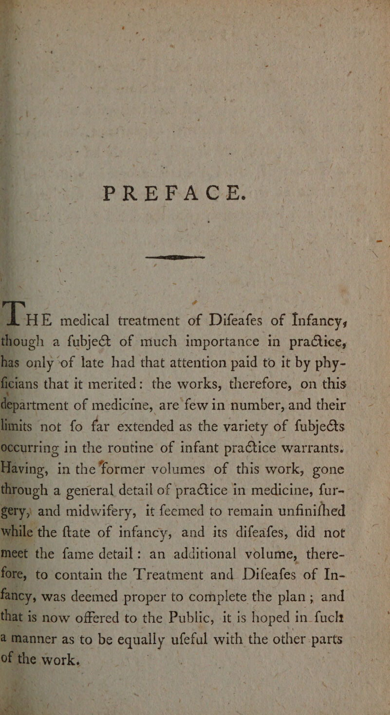 PREFACE. &gt;. : | ! ; T THE medical treatment of Difeafes of Infancy, though a a fubject of much importance in practice, has only of late had that attention paid to it by phy- ficians that it merited: the works, therefore, on this department of medicine, are few in number, and their limits not fo far extended as the variety of fubjects occurring in the routine of infant practice warrants. Having, in the former volumes of this work, gone through a general detail of praCtice in medicine, fur- gery, and midwifery, it feemed to remain unfinifhed the ftate of infancy, and its difeafes, did not fancy, was deemed proper to complete the plan ; and that i is now offered to the Public, it is hoped in fuck a manner as to be equally ufetul with the other. ba ts