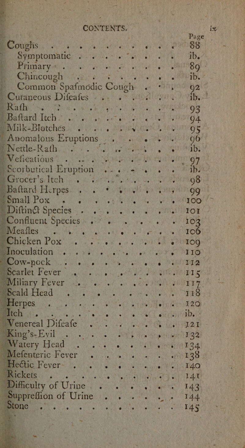 oS : gs s. a ; aire MGS ea A aes Be symptomatic: e064. - 36° Pena) os eee Chincough ar vag oe a Common Spafmodic Cough » Cutaneous Difeafes -.. 2 &gt; ee ae ene as ' Baftard Itch ~ pelt Ga - Milk- Bletches.. Be oe yy Oe  Anomalous Eruptions ae Beretiie-KRafh locas. ota: ee Veli POALIONG Sica SO  Scorbutical poe ee 4 Baftard Pieroese to gE OM Mea Pox 6 ek ot _Difting Species Kirke ates LCT ‘Confluent § SPSCICES. 5 ee “ Meafles ° 0 gy ae a 8&amp;1 '@ “Chicken WOM es ar eee: hocalation aye Mat Ge veya Me ow-pock .. 0.5.6. &gt; Meerarict Fever 4-5. oss Miliary DEVGH ieee ee ots a IA eae Os hs occ, Ys “Itch | Sone Bt cnereal eC Ra Mines. bvil . 20. -: Watery eT BP pac eg Mee Micienteric fever ..... Beem Pever= fons) ke Difficulty of ste sata, tae of Urine |... otone as Haha cite eNowh! tomtern a
