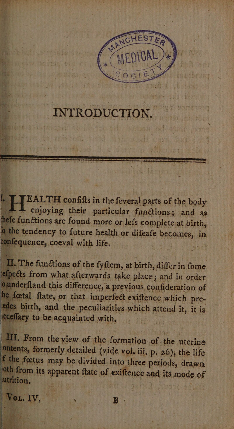 EALTH confifts in the feveral parts of the body -&amp; enjoying their particular | fundtions ; 3 and as funétions are found. more or lefs complete:at birth, . 1€ tendency t to future health or difeafe PAGARIT EY, in qubanaia coeyal with life. , ; The “at a of the fyfiem, at birth, differ i in fome ects from what afterwards take place ; and in order iderfland this difference, i a previous, confideration of foetal {tate, or that. imperfea exiltence which pre- ; birth, and the peculiarities which attend it, it is ary to be acquainted with, RES 4 I. sia. the view. of the formation a the uterine ents, formerly. detailed (vide vol. iii, p, 26), the life e foetus may be divided into three periods, drawn h from its apparent fiate of edlisnce and its lense of Set on, ag . B .