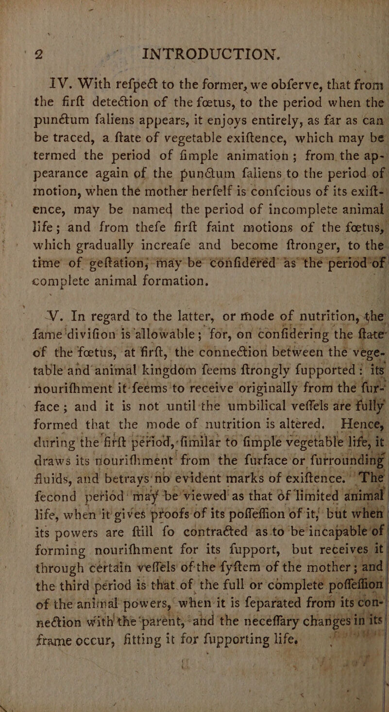 IV. With refpeé to the former, we obferve, that from the firft detection of the foetus, to the period when the punétum faliens appears, it enjoys entirely, as far as can be traced, a ftate of vegetable exiftence, which may be termed the period of fimple animation; from the ap-~ pearance again of the pun@um faliens to the period of motion, when the mother herfelf is confcious of its exift-) ence, may be named the period of incomplete animal life; and from thefe firft faint motions of the foetus, which gradually increafe and become os to the time of geftation; may be’ confidéréd as’ the period’of complete animal formation. . V.In regard to the latter, or mode of nutrition, the - fame 'divifion is ‘allowable ; for, on confidering the fate: of the foetus, at firft, the connection between the veEe: table'and‘animal kidolisin feems ftrongly fupported : ‘nourifhment it: setihst to receive originally from the ei face; and it is not until:‘the umbilical veffels are fully formed that the mode of nutrition is altered, Hence, during the firtt period, fimilar to fimple vegetable ie it draws its vourifhment from the furface or futroundin: fluids, and betrays: fio evident marks of exiftence. ” The fecond period’ may be viewed! as that of ‘limited tall | life, when it gives proofs: of its pofleffion of it but when its powers are ftill fo contraéted as to be incapable of forming nourifhment for its fupport, but receives it through cértain vefféls of the fyftem of the mother ; and the third périod is that.of the full or complete poffelfion ) of the aniinal pow ers, when: it is feparated from its con- nection with the’ parent,’ ‘and the neceffary changes i in its, frame occur, fitting it for fupporting life. Fee ae He va a ee Pa |