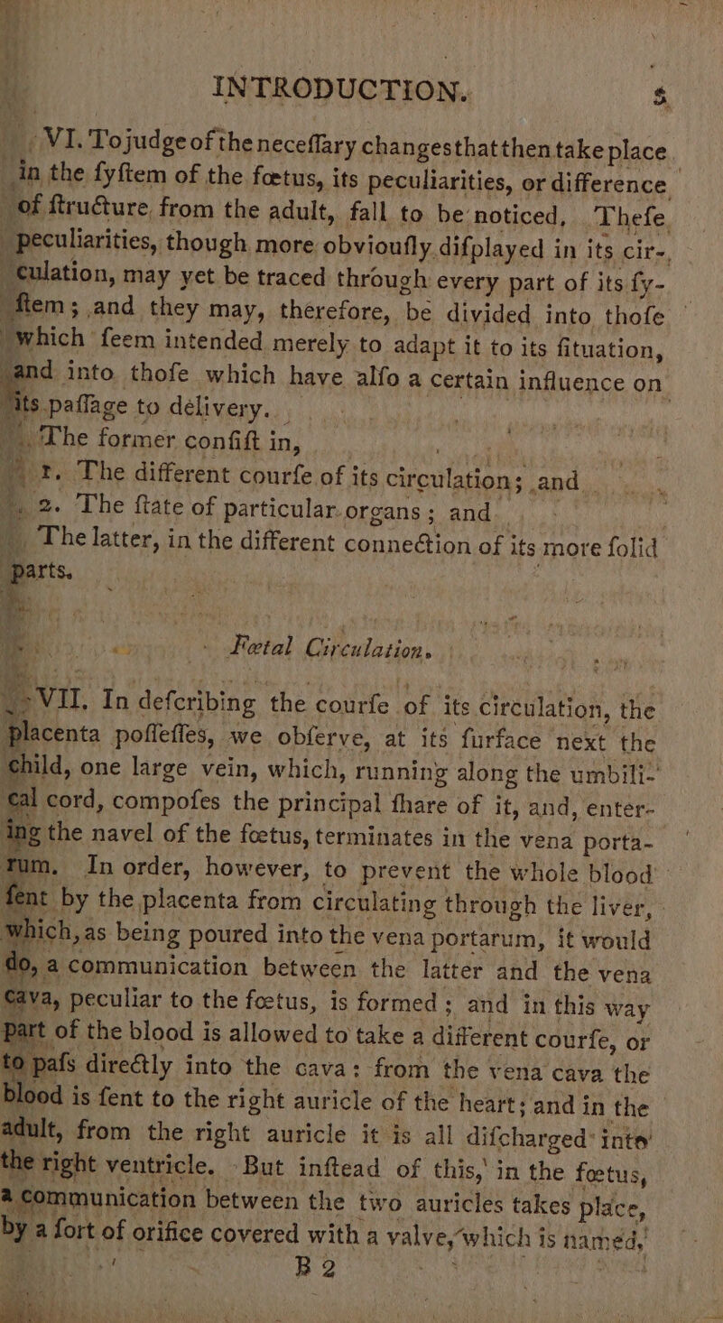 iG INTRODUCTION. $. _ VI. Tojudgeofthe neceflary changesthat then take place in the fyftem of the foetus, its peculiarities, or difference of ftruture from the adult, fall to be noticed, Thefe. peculiarities, though more obvioufly difplayed in its cir-, culation, may yet be traced through every part of its fy- fem ; and they may, therefore, be divided into thofe © “which feem intended merely to adapt it to its fituation, sand into thofe which have alfo a certain influence on Tits paffage to delivery. — aa ca , The former confiftin, yee r. The different courfe of its circulation; and_ >. 2. The ftate of particular.organs; and; _ The latter, in the different conne@ion of its more folid parts. - ie Viegas: Fetal Circulation. . \-VI, In defcribing the courfe of its circulation, the placenta pofleffes, we obferve, at its furface next the ‘child, one large vein, which, running along the umbili- ‘al cord, compofes the principal fhare of it, and, enter- ing the navel of the foetus, terminates in the vena porta- tum. In order, however, to prevent the whole blood’: fent by the placenta from circulating through the liver, which, as being poured into the vena portarum, it would do, a communication between the latter and the vena Cava, peculiar to the foetus, is formed ; and in this way Part of the blood is allowed to take a different courfe, or to pafs directly into the cava: from the vena cava the Dlood is fent to the right auricle of the heart; and in the - adult, from the right auricle it is all difcharged: inte’ the right ventricle. But inftead of this,’ in the foetus, a communication between the two auricles takes place, by a fort of orifice covered with a valve,~w hich is named, Pe soe} S hat ie, Tt