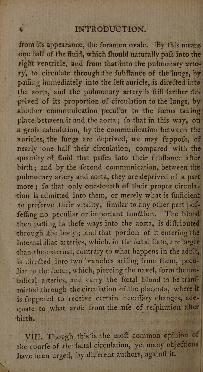 fan’ its appearance, the foramen ovale. ‘By this means one hialf of the fluid, which fhould naturally pafs into the right ventricle, and from that:into:the pulmonary artes pafling immediately into the left auricle, is directed into the aorta, and the pulmonary artery is ftill:farther des ptived of its proportion.of circulation to the lungs, by another communication peculiar to the feetus taking place: between-it and the aorta; fo that in this way, oi auricles, the Nings are deprived, we may fuppofe, of nearly ‘one half their circulation, compared with ‘the birth; and by the fecond .communication, between the Suliiewaey artery and aorta, they are-deprived of a part more; fo that only one-fourth of their proper circula= tion is admitted into them, or merely what is fufficient to'preferve their-vitality, fimilar to.any other part pote feffing no peculiar or important function. The bloot then paffing in thefe ways into the aorta, is diftributed through the body; and that portion of it entering the: dteraal iliac arteries, which, in the foetal ftate, are lais rer than the-external, contrary to what happens in the adult, is dire&ted into two branches arifing from them, pec - har to the foetus, which, piercing fhe, navel, form the um= mitted thr ough the circulation of the placenta, where is fuppofed to receive certain neceflary. changes, a a quate: to what arife from the ute of Bg after J ef “VIL Though this“is the moft common <A atl ‘of | the courfe of the feetal circulation, yet many “obj th have been. urged, by different authors, againft it, a