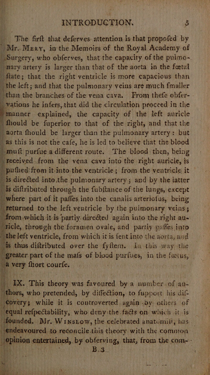 | “The firft that deferves. attention is that propofed by _ Mr.. Mery, inthe Memoirs of the Royal Academy of mary artery is larger tham that of the aorta in the foetal fate; that the Saht ventricle is more capacious than the left; and that the pulmonary veins are much fmaller “than the branches’of the vena cava. From thefe obfer- vations he infers, that did the circulation proceed in the a explained, the capacity of the left auricle thould be fuperior to that of the right, and that the _as this is not the cafe, he is led to believe that the blood i orf purfue a different route. The blood then, being _ received. from the vena cava into the right auricle, is it is directed into the pulmonary artery; and by the latter is diftributed through the fubftance of the lungs, except where part of it paffes,into the canalis arteriofus, being gpretarned to the left ventricle by the pulmonary veins; i from.which it-is ‘partly. dire€ted again into the right au- ‘ricle, through the foramen ovale, and partly pafles into “the le left ventricle, from which it is fent into the aorta, and ‘s thus diftributed over the fyftem. to this way the a very fhort courfe. 4 IX. This bee was favoured by a vals ot of saul “thors, who pretended, by diffeGion, to fupport his dif covery; while it is controverted. again .by. others of equal refpectability, who deny:the facts on which it is 7 H endeavoured to reconcilehis theory with the common opinion ane by obferving, that, from the com~- it Bad. Sa