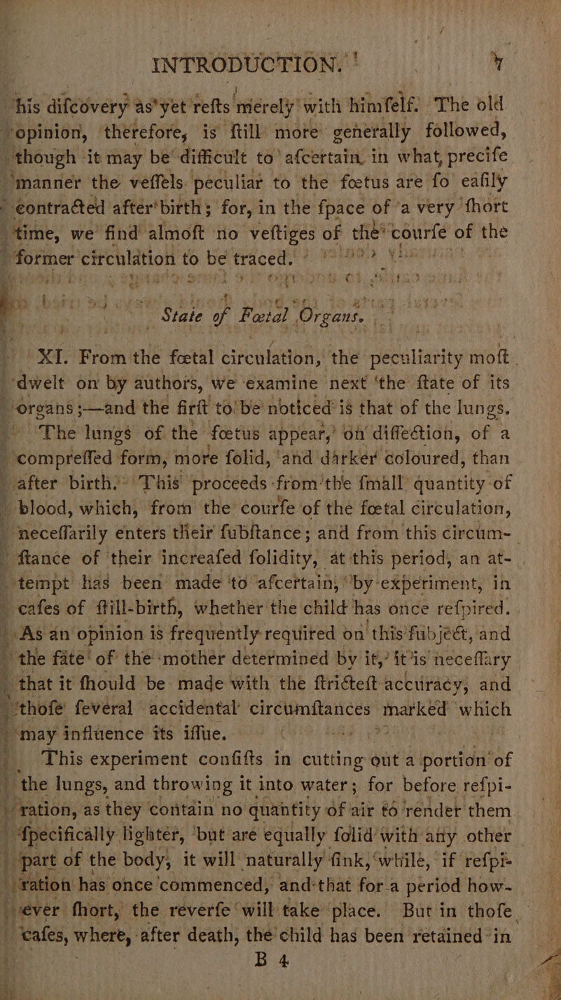 ener u 1 his diféovery as*yet refts hier ely with himfelf. The old opinion, ‘therefore, is fill more generally followed, jae it may be’ difficult to’ afcertain. in what, precife ‘manner the veffels peculiar to the foetus are fo eafily - contracted after'birth; for, in the fpace of ‘a very fhort time, we find almoft ‘no dab e of the’ pe obi of the - former circulation to Devtracedsn tot pete ! F wy * 2 . re ae | Tet eS ra ie ret PHIM O2. AED - . ' ry bterer Md ves srs 7 Bea | ‘State Hi, Fetal Organs. ; 2 aA 4 : XI. From the fcetal cirenlation;’ the eel ta ity welt dwelt on by authors, We examine next ‘the ftate of its \ ‘organs ;—and the firft to’be’ noticed i is that of the lungs. “The lungs of the foetus appear,’ of diffetion, of a 4 coripietted feild more folid, ‘and darker coloured, than after birth): This proceeds -from’the fmall’ quantity of \ blood, which, from the courfe of the foetal circulation, _ neceffarily enters their fubftance; and from this circum- ftance of their increafed folidity, at this period, an at- tempt has been made ‘to afcertain, ‘by experiment, in _ cafes of ftill-birth, whether the child has once refpired. ; As an opinion is frequently required on ‘this fubjeé, and 4 the fate‘ of the ‘mother determined by it,’ itis neceflary that it fhould be made with the ftrigtett accuracy; and i “'thofe feveral © accidental circumitances tatked which ~ may influence its iffue. es | This experiment confifts in cutting out a portion ‘of ‘f ‘the lungs, and throwing it into water; for before refpi- Beon, as they contain no quantity Of air & render them | Specifically lighter, ‘but are equally folid with any other part of the body, it will naturally’ fink, ‘whilé, if refpi- “ration has ‘once commenced, and-that fora period how-~ ever fhort, the reverfe ‘will take place. But in thofe. “tales, licen J ‘after death, the child has been retained’ in or ae