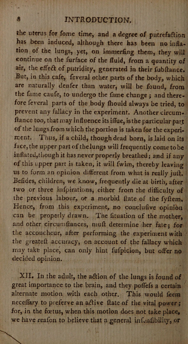 the uterus for fome time, and a degree of. gureheian has been induced, although there has been no infla- tion, of the lungs, yet, on immerfing them, they will continue on the furface of the fluid, from a quantity of air, the effet of putridity, generated in their fubftance. But, in this. cafe, feveral other parts of the body, which are naturally denfer than water, will be found, from the fame caufe, to undergo the fame change ; and there- fore feveral parts of the body fhould always be tried, to. prevent any fallacy in the experiment. Another circum. | {tance too, that may influence its iffue, isthe particular part of the lungs from which the portion is taken for the experi- ment. Thus, if achild, though dead born, is laid on its face, the upper part of thelungs will frequently come tobe _ inflated,tlough it has never properly breathed; and if any of this upper part is taken, it will {wim, thereby leaving — us to form an opinion different from what is really jutt, | Befides, children, we know, frequently die at birth, after _ _ two or three infpirations, either from the difficulty of - the previous labour, o a morbid ftate.of the fyftem, Fence, from this experiment, no conclufive opinion | can be properly drawn. The fituation of the mother, and other circumftances, muft determine ‘her fate; for the accoucheur, after performing the experiment with - the greatett accuracy, on account of the fallacy which may take place, can only hint it dufpicien, but offer no decided ‘epininn: . XIL Ih the adult, the aian of the Siniias is ; found of} great importance to the brain, and they. poffefs a certain | alternate motion. with each other, This would feem neceflary to preferve an active ftate.of the vital power; for, in the foetus, when this motion does not take place, . _ we have reafon to believe that a general infenfibility, or