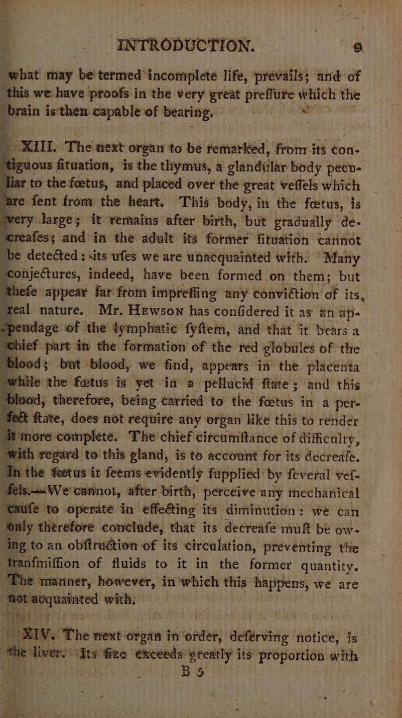 what may betermed*incomplete life, prevails; arid: of this we have proofs in the very great preffure viele the brain is'then capable of beating. XIII. The next organ to be denon from its con- mous fituation, is the thymus, a glandular body pecv- to the foetus, and placed over the great veffels which ¢ fent from the heart. This body, in the foetus, is “ large; it remains after birth, but gradually de- ereatfess and in the adult its former fituation cannot be detected: its ufes we are unacquainted with. “Many ‘conjectures, indeed, have been formed on them; but picte appear far from imprefling any conviétion of its, ‘teal nature. Mr. Hewson has confidered it as an ap- spendage of the lymphatic fyftem, and that it bears a chief Part in the formation of the red globules of the ‘Blood; but blood, we find, appears in the placenta while the fetus is yet in a&gt; pellucid ftate ; and this - ‘Blood, therefore, being carried to’ the foetus in a per- feet ftate, does not require any organ like this to render it more: complete. The chief circumftance of difficulty, with regard to this gland, is to account for its decreafe. ‘Th the foetus it feenis evidently fupplied: by feveral vef- felssWe cannot, after birth, perceive any mechanical ‘eaufe to operate in effe&amp;ting its diminution: we can only therefore conclude, that its decreafe muft be ow- ing to an obftrudtion of its circulation, preventing the . tranfmiffion of fluids to it in the former quantity. The manner, however, in which this ore we are — : ‘Rot acquainted with; Tie PP aL WIS } ; a ‘CRW, The mene: hea in Rep; deferving notice, is _ tte liver) gts ‘fize exceeds greatly its proportion with habe, 8