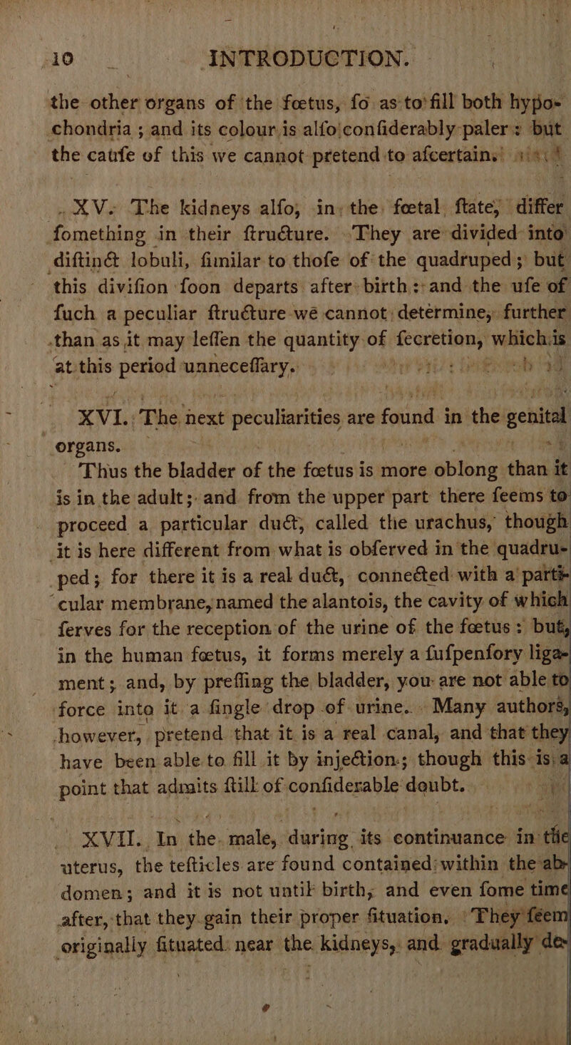 the other organs of the foetus, fo as to’ fill both hypo- chondria ; and its colour is alfo|confiderably paler: but | oe caufe of this we cannot pretend to afcertains’) 1/4: | . XV. The kidneys alfo, in; the, ial ftate; differ Foca baits in their ftru@ure. .They are divided into diftingd Sebaaty fimilar to thofe of: the quadruped ; but this divifion foon departs after birth::and the ufe of fuch a peculiar ftruéture wé cannot) determine, further than as it may leffen the quantity of fib korn) whichis at this rena ennai ji aie yy eb ae XVI. The next peculiarities are found i in the genital organs. — “4 Thus the bladder of the foetus is more setane sai it is in the adult;.and from the upper part there feems to | proceed a particular duét; called the urachus,’ though jt is here different from what is obferved in the quadru- ped; for there it is a real duct, connected with a’ part® ‘cular membrane, named the alantois, the cavity of which ferves for the reception of the urine of the foetus : but, in the human foetus, it forms merely a fufpenfory liga ment; and, by prefling the bladder, you: are not able te force into it a fingle drop of urine... Many authors, however, pretend that it is a real canal, and that the have been able to fill it by injection; though this: “is; point that admits {till of Jeo eA Can daubt.. i XVII., he Bes male, daria: its continuance in tii uterus, the tefticles are found contained: within the ab- domen; and it is not untik birth; and even fome tim after, that they.gain their proper Situation, Phey féer originally fituated: near me Kidneys and gradually d