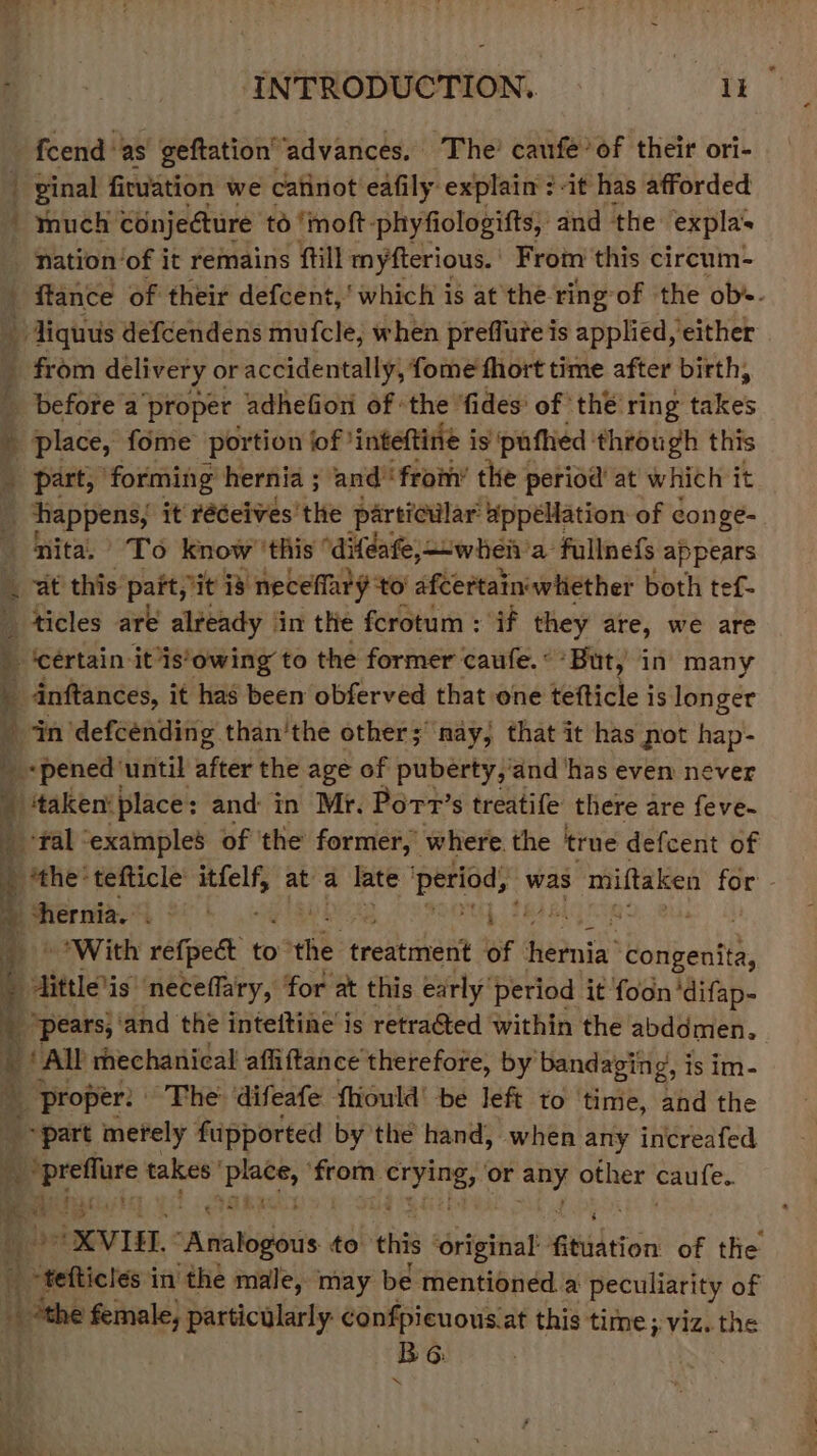 _ fcend ‘as geftation” advances. The’ caufe’of their ori- - ginal firviation we catinot eafily explain : it has afforded much conjecture to ‘moft: phyfiologifts, and the expla’. nation ‘of it remains ftill myfterious. | From this circum- _ ftance of their defcent t,’ which is at the ring-of the obs. ql iquus defcendens mufcle, when preffute is applied, either _ from delivery or accidentally, fome fhort time after birth, before a ‘proper adhefion of the ‘fides’ of thé ring takes : D piace, fome portion ‘of 'inteftine is pufhied through this _ part, forming hernia ; and’ from’ the period at which it _ happens, it’ réeives the particilar appéHation of conge- ‘nita, To know ‘this ‘diféafe;—-when'a fullnefs appears at this pait, it i is s neceffar y to afcertain'whether both tef- _ ticles are already ‘in the fcrotum : if they are, we are _ ‘certain itis'owing to the former caufe.°*But, in many a dnftances, it has been obferved that one tefticle is longer - in defcénding than’the other; nay, that it has not hap- by, “pened ‘until after the age of puberty, 'and ‘has even never a) ‘taken’place: and in Mr. Port’s treatife there are feve- a ‘yal “examples of ‘the former, where. the true defcent of : *the- tefticle itfelf, at a late period, was miftaken for 4 hernia. tet ht bpd tablag _ © With refpect to he. treatanent of hedois’ ‘congenita, a “ainieis ‘neceflary, for at this early’ period it foon ‘difap- 7 peers ‘and the inteltine'i is retracted within the ft ye tue } 4 proper: | The ‘aifeste fhioula’ be left to inte, and the part merely fupported by the hand, when any increafed cs _prefture takes’ aoe from. crying, ag oe other caufe. : * a Jit or oXVIEL.: “Analogous to this ‘original iGhidtion: of the i A eetictes in the male, may be mentioned a peculiarity of ib “the female, particularly confpicuousiat this time; ; Viz. the | BG