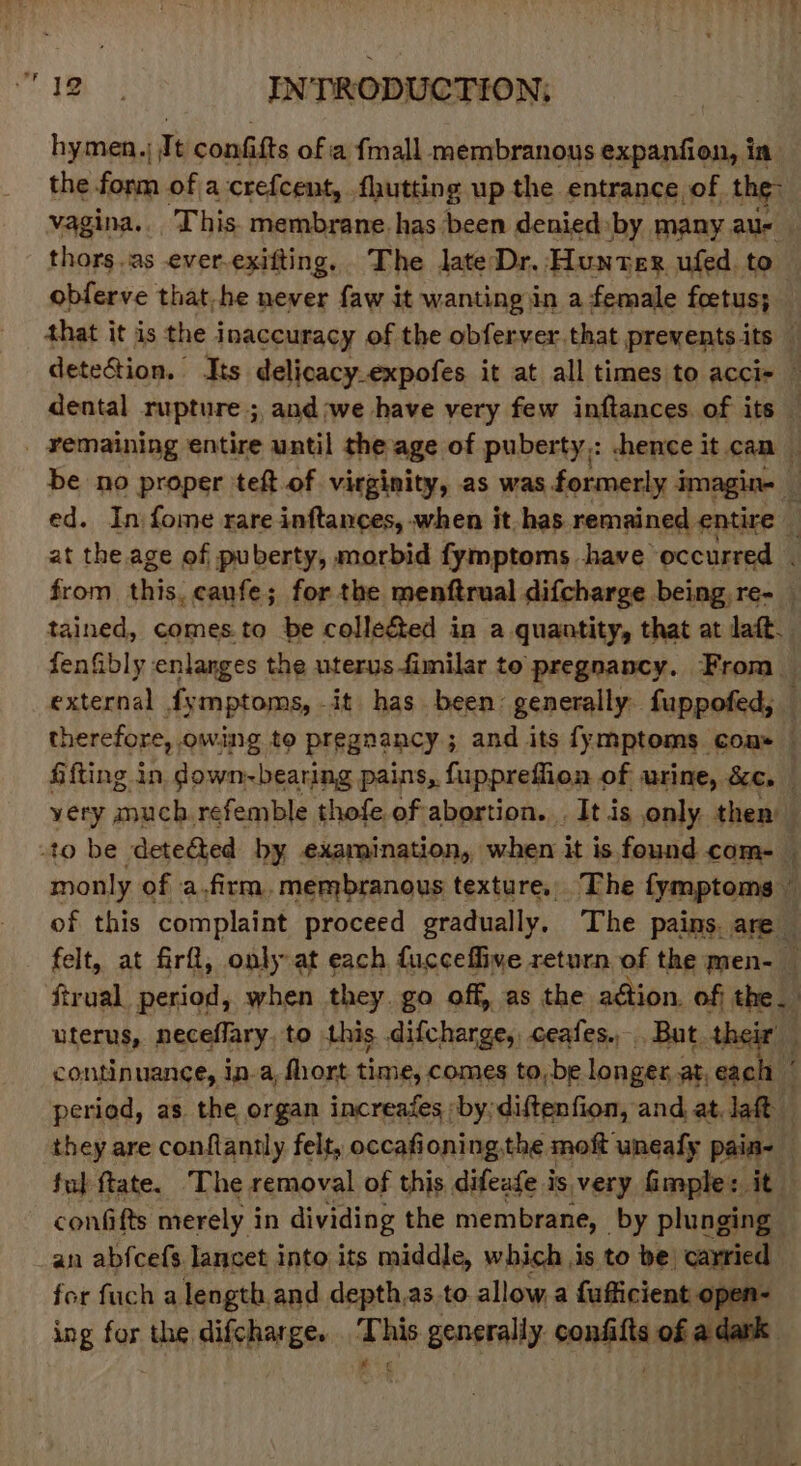 hymen.) Jt confifts of a {mall membranous expanfion, in the form of a crefcent, fhutting up the entrance of the: vagina... This. membrane. has been denied: ‘by many aus | thors.as ever.exifting. The late Dr. Hunter ufed. to obferve that he never faw it wanting \in a female foetus; that it is the inaccuracy of the obferver.that prevents its — detection. Its delicacy.expofes it at all times to acci- — dental rupture ; and ;we have very few inftances. of its — _ vemaining entire until the age of puberty,: hence it can be no proper teft of virginity, as was formerly imagin- _ ed. In fome rare inftances, when it. has remained entire — at the age of puberty, morbid fymptoms have occurred from this, caufe; for the menftrual difcharge being, re- — tained, comes.to be colleéted in a quantity, that at laft. fenfibly enlanges the uterus fimilar to pregnancy. From external fymptoms, -it has been: generally fuppofed, therefore, owing to pregnancy; and its fymptoms cou» — fifting in down-bearing pains, fuppreffion of urine, &amp;c. — yery auch refemble thofe of abortion. . It is only then : to be deteGted by examination, when it is found com- — monly of a.firm, membranous texture. The fymptoms of this complaint proceed gradually. The pains. are felt, at firfl, only at each fucceflive return of the men- — ftrual period, when they. go off, as the action. of; the. uterus, neceflary to this .difcharge, ceafes... But mi continuance, in.a, fhort time, comes to,be longts at, ea. period, as the organ increafes iby, diftenfion, and, at. lat they are conflantly felt, occafioning, the mof uneafy pain- ful tate. The removal of this difeafe is very imple: it confifts merely in dividing the membrane, by plunging an abfcefs lancet into its middle, which is to be carried | for fuch a length and depth,as to allow, a fufficient open- ing for the difcharge. This generally. confifts ofadark