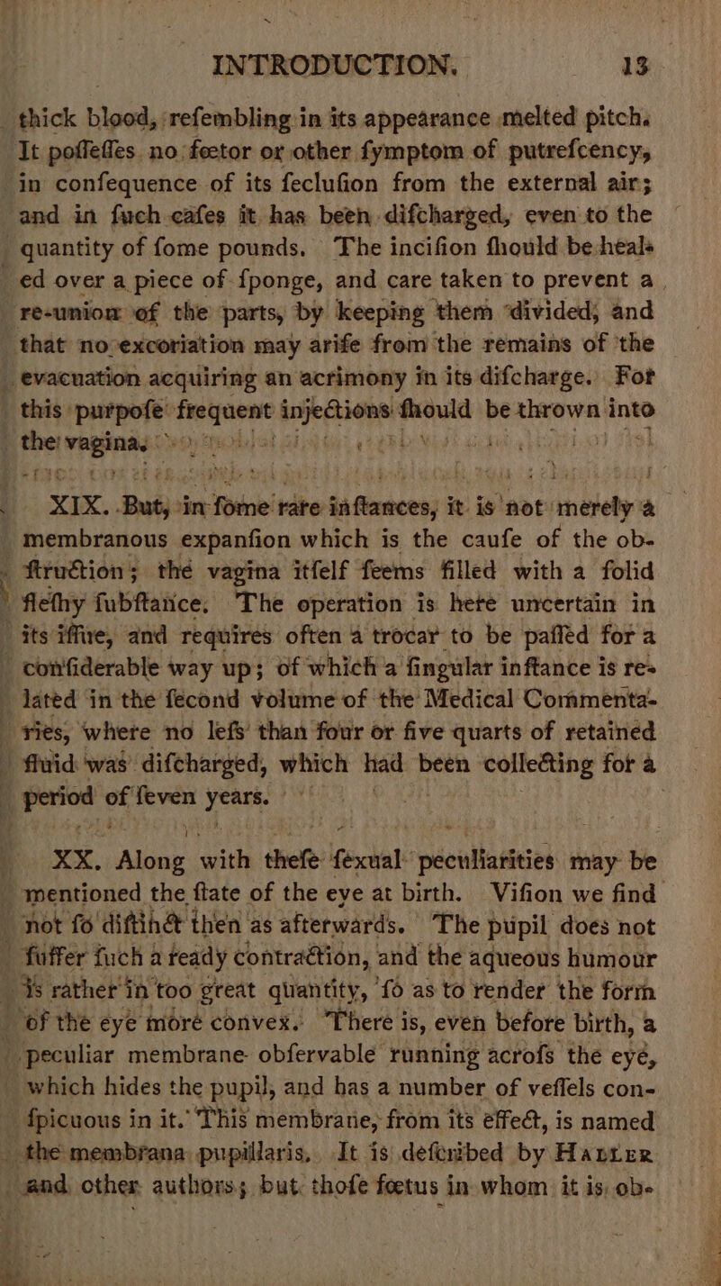 i INTRODUCTION. a8 _ thick blood, refembling:in its appearance melted pitch. ‘It poffeffes. no feetor or other fymptom of putrefcency, in confequence of its feclufion from the external air; and in fuch cafes it has been difcharged, even to the quantity of fome pounds, The incifion fhould be:heals ed over a piece of {ponge, and care taken to prevent a. re-uniom of the parts, by keeping them ‘divided, and that no-excoriation may arife from the remains of ‘the _ evacuation acquiring an acrimony in its difcharge. For this: purpofe' ere bare ante be aishidad into on La canngs 6 wa sie XIX. Buty i in 5 ss rate inftances; é it ig ‘not: ‘tebe ae _ membranous expanfion which is the caufe of the ob- . ftruétion; thé vagina itfelf feems filled with a folid } flethy fubftatice. The operation is hete uncertain in | its iffite, and requires often 4 trocar to be pafféd fora  confiderable way up}; of which a fingular inftance is re } lated in the fecond volume of the’ Medical Commenta- ries, where no lefs’ than four or five quarts of retained - fluid: was’ difcharged, which tad been collecting for a period a’ feven eee bil | XX. Ae nth thee fecal: néenitadiees may be mentioned the ftate of the eye at birth. Vifion we find not fo’ dittiha t then as afterwards. The pupil, does not fuffer fuch a feady contraétion, and the aqueous humour _ is ratherin too great quantity, ‘fo as to render the form _ of the eye moré convex. “There is, even before birth, a _ peculiar membrane. obfervable running acrofs the eyé, which hides the pupil, and has a number of veflels con- fpicuous in it.’ This membrane, from its effect, is named _ the membrana pupillaris, It is deferibed by Haprer and, other authors; but thofe foetus in. whom it is, ob- a sem |