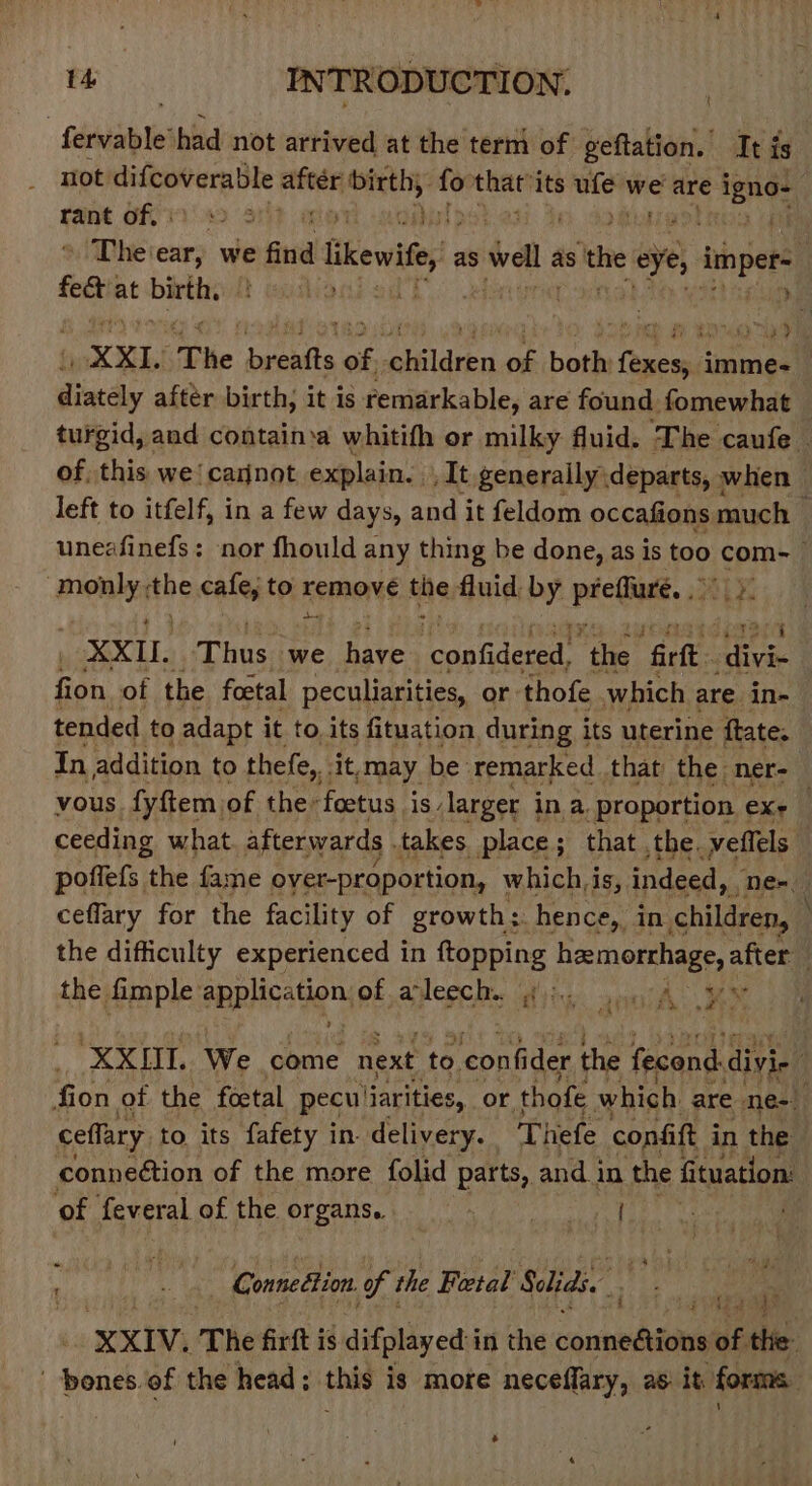 Seis’ had not arrived at the term of geftation. Iti is not difcoverable after birth, ri Pe its sit we are igno- Fant off 49 S1it a bis ) ; Li The ear, we find likewifey as Wal as the e eye, impr feet at ope a Wao » Po Te XXL The cet of, ghildren te: both es imme- 0 aftér birth, it is remarkable, are found fomewhat turgid, and containsa whitifh or milky fluid. The caufe of, this we carnot explain. /It generally departs, when left to itfelf, in a few days, and it feldom occafions much ) uneafinefs: nor fhould any thing be done, as is t0, com-— ‘monly, the cafe, to Kemons the fluid by laeSpiaciee get XXIL. has we aie copdeeet “the “fill: Batts fion of the foetal peculiarities, or thofe which are. in- tended to adapt it to. its fituation during i its uterine ftate In addition to thefe, sit, may be remarked that the ner-_ vous fyftem of the: foetus is, larger ina. proportion eX ceeding what afterwards . takes. place ; that the. effels. poffefs the fame oyer-proportion, which,is, indeed, Nem, ceflary for the facility of growth: hence, in children, the difficulty experienced in ftopping hemorrhage, after the fimple application Of alee id vic:. apa t See 3 &gt; an XXOL We come next to con nfider the fecond divi- fion of the foctal peculiarities, or. thofe which are ne- ceffary to its fafety in delivery. Thefe confift i in the connection of the more folid parts, and in the fituation: ‘of feveral of the organs. | eke . | Gonnettion of the Beetal Seidt. XXIV. The firft is difplayed:i in the ccuuhaied af the: ' bones. of the head: this is more neceflary, as it. forms. .