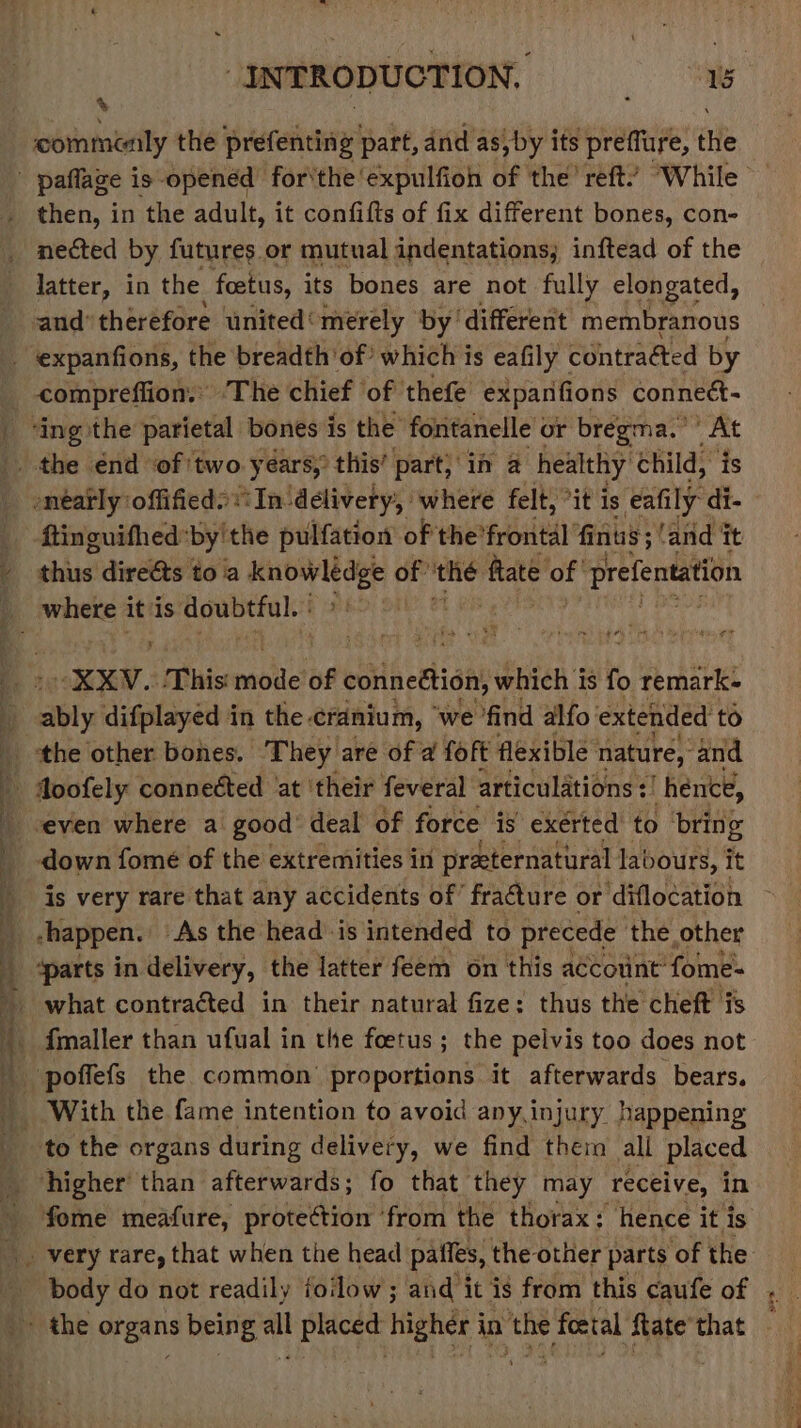 Ny \ commonly the prefenting part, and as,by its preflure, the then, in the adult, it confifts of fix different bones, con- nected by futures or mutual indentations, inftead of the latter, in the foetus, its bones are not fully elongated, and’ thérefore united‘ merely by different membranous eee, ee ee ee ee ee ee ed en ee ae wn en — Spe pone me ee he teat fon’ AO. etme apie gh “Be ae a neatly offifieds:In ‘delivery, ‘where felt, °it is eafily di- ftinguifhed: ‘by'the pulfation of the'frontal fins ; ; and it shine! direéts toa nly of’ the fate or prefentation ah ed ; “XXYV.: ‘This: mabile of cotinedtisn, which i is fo remark- bly difplayed in the. cranium, we find alfo extended to the other bones. They are of a foft flexible nature, and Joofely connetted ‘at ‘their feveral articulations :! hence, ‘even where a good’ deal of force is exerted to bring down fomé of the extremities in practernatural labours, it is very rare that any accidents of’ fracture or ‘diflocation -happen. As the head is intended to precede the other ‘parts in delivery, the latter feem on this account” fome- what contracted in their natural fize: thus the cheft is fmaller than ufual in the foetus; the pelvis too does not poffefs the common proportions it afterwards bears. to the organs during delivery, we find them all placed higher than afterwards; fo that they may receive, in fome meafure, protection ‘from the thorax: hence it is body do not readily foilow; and it is from this caufe of ‘6 P eat ao