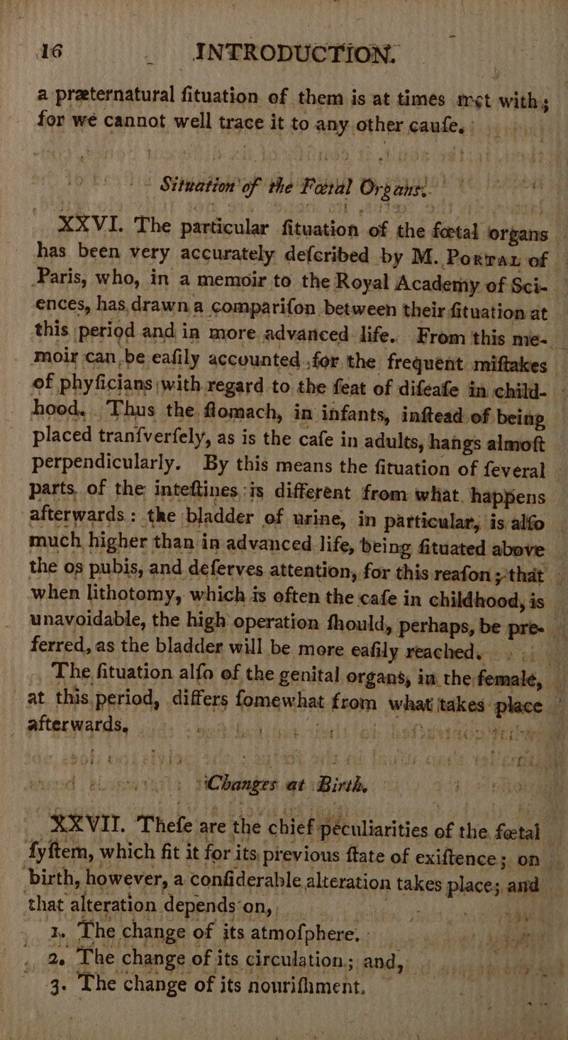 a preternatural fituation of them is at times iret with 5 for we cannot well trace it to any other caufe, - Sittation of the Feral Orpaige ences, has. drawna comparifon between their fituation at moir can.be eafily accounted ,for. the frequent miftakes placed tranfverfely, as is the cafe in adults, hangs almoft perpendicularly. By this means the fituation of feveral parts. of the: inteftines ;is different from what. happens much higher than in advanced life, being fituated above ferred, as the bladder will be more eafily reached. _ afterwards, ih ed 05 Changes at Birth, that alteration depends‘on, 7 ae 3. The change of its atmofphere. . “tae ., 4« The change ofits circulation; and, Li ai 3. The change of its nourifhment. — et Py,