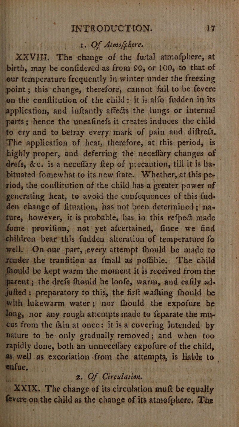 Bhi tic, 1. Of Atmofphere. - t | f XXVIU. The change of the feetal he aliases at “birth, may be confideredas from 90, or 100, to that of eur temperature frequently in winter under the freezing point ; this&gt;change, therefore, cannot fail to’be fevere on the conftitution of the child: it is alfo fudden in its application, and inftantly affects the lungs or internal “parts ; ; hence the uneafinefs it creates induces the child {to ery and to betray every mark of pain and diftrefs, The application of heat, therefore, at this period, is i _ highly proper, and deferring the neceflary changes of arels, &amp;c. isa néceflary ftep of precaution, till it is ha- Dituated fomewhat to its new fate. Whether, at this pe- riod, the conftitution of the child has a greater power of  generating heat, to. avoid the confequences of this fud- den change of fituation, has not been determined; na- id ure, however, it is probable, has. in this refpec made tenn “children bear’ this fudden alteration of temperature fo well) On our part, every attempt fhould be made to ender the tranfition as fmall as poffible. The child fhould be kept warm the moment it is received from the if parent ; the drefs fhould be loofe, warm, and eafily ad- _jufted : preparatory to this, the firft wafhing fhould be with lukewarm water ;' nor fhould the expofure be ong, nor any rough attempts made to feparate the mux 1s from the ikin at once: it isa covering intended by hature to be- only gradually removed; and when too eerily done, both an unneceflary ekpetate of the child, s well .as excoriation from the emis is Fable to , (eee Oi 1 ‘ 2, Of ican. ne te XXIK. The change of its circulation mutt be ea Prere-onthe child as the change of its th atmetphate, +r he i : Bi 0 . Was X