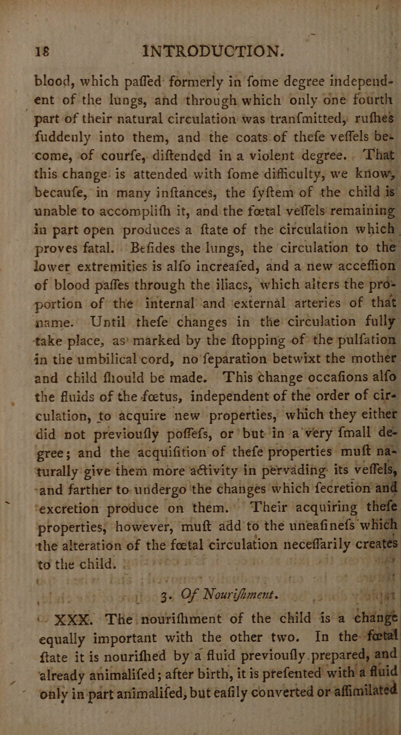 blood, which paffed’ formerly in fome degree independ- ent of the lungs, and through which only one fourth part of their natural circulation was tranfmitted, rufhes fuddenly into them, and the coats of thefe veffels be+ ‘come, of courfe, diftended in a violent degree. That this change. is attended with fome difficulty, we know, becaufe, in many inftances, the fyftem of the child is unable to accomplifh it, and the foztal veffels remaining in part open produces a ftate of the circulation which. proves fatal. Befides the lungs, the circulation to the lower extremities is alfo increafed, and a new acceffion of blood paffes through the iliacs, which alters the pro= portion of the internal and ‘external arteries of that name. Until thefe changes in’ the circulation fully take place, as’ marked by the ftopping of the pulfation in the umbilicalcord, no'feparation betwixt the mother and child fhould be made. This Change occafions alfo the fluids of the foetus, independent of the order of cirs culation, to acquire new properties, which they either did not previoufly poffefs, or’ but in ‘a'very {mall de- gree; and the acquifition of thefe properties muft na~ turally give them more activity in pervading: its veffels, -and farther to. undergo the changes which fecretion and ‘excretion produce on them. Their acquiring thefe properties, however, muft add to the uneafinefs which the alteration of the foctal circulation neceffarily creates to the child.) * wt ! a i bl ivi 1). 34 Of Nourifiment. . ,. eed (\. XKX. The nourithment of the child isa change equally important with the other two. In the foetal ftate it is nourifhed by’a fluid previoufly. prepared, and already animalifed; after birth, it is ptefented with a fluid only in part animalifed, but eafily converted or affimilated ¢ : s ‘is -. ee