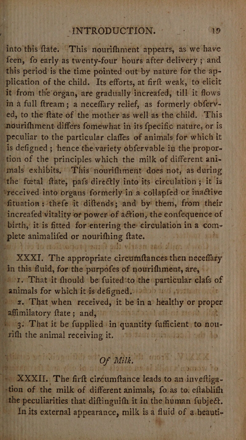 ‘into'this tate. This’ nourifhment appears, as. we have feen, fo early as twenty-four hours after delivery ; and ‘this period is the time pointed out'by nature for the ap- plication of the child. Its efforts, at firft weak, to elicit it from the’organ, are gradually increafed, till it flows in a full ftream; a neceffary relief, as formerly obferv- ed, to the ftate of the mother’as well as the child. This nourifhment differs fomewhat in its fpecific nature, or is i peculiar to the particular claffes of animals for which it is defigned ; hence the variety obfervable in the propor- #tion of the principles which the milk of different ani- “mals exhibits, © This‘ nourifhment does not, as during “the foetal ftate, pafs directly into its circulation ; it is “réceived-into organs formerly in a collapfed: or table “fituation : thefe it. diftends ; and by them, from their _ increafed' vitality or power: of aétion, the confequence of ( &gt; birth, it is fitted for ‘entering the circulation in a com- i j plete aponecer ie or Se fats : ih Rs 1G ba AOC FAS fF ¥ ZBL), 3 | XXXI. The Sieuarued syndic ph neceffty in this fluid, for the purpofes of nourifhment, are, ° - Sor. That-it fhould be: fuited:to cad ebarvsragen oe a animals for which it isdefigned.::2° &gt; 10 svoth &gt; 2. That when ugpuncentd it be ina healy or proper : Pfimilatory ftate; and,’ | 3: That it be fapplied in’ rt fufcient. to nou- Get the animal PER PAYTDE It, Me hait Does a la Were &amp; (PTS AS AB . He f ‘of wii.” ‘aie adeec § Vee: XXXIL The fit dinftimnftalice leads; to. an. iuvatheds tion of the milk of different animals, fo as to: eftablith “the peculiarities that diftinguifh it in the human fubjeét. KL, Tn its external appearance, milk isa fluid of a: bk tl ‘ 4 ‘
