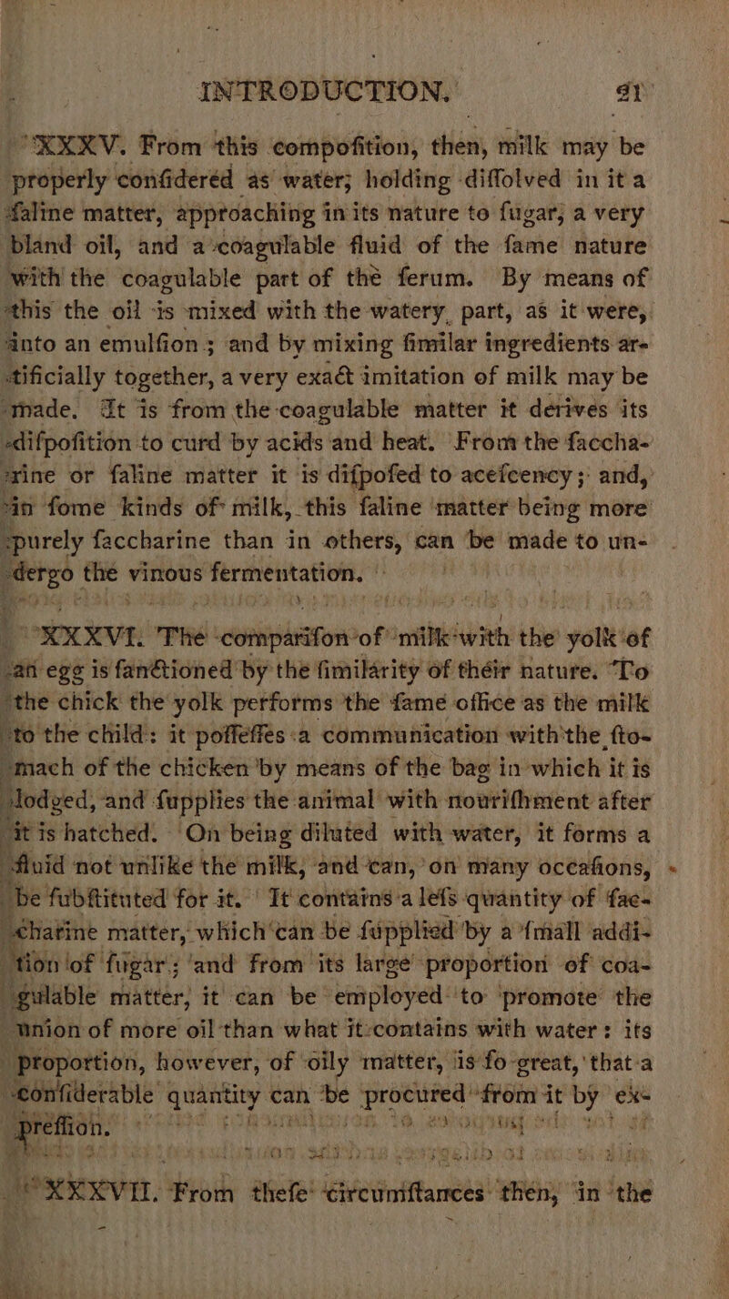 XXKV. From this ‘compofition, shen milk may be properly confidered as’ water; holding -diffolved in it a faline matter, approaching in its nature to ugar, a very bland oil, and acoagulable fluid of the fame nature ‘withthe coagulable part of thé ferum. By means of this the oil -is mixed with the watery. part, aS it were, nto an emulfion ; and by mixing fimilar ingredients ar- ttificially together, a very exact imitation of milk may be ‘tmade. t is from the-coagulable matter it derives its «difpofition to curd by acids and heat. Frou the faccha- ‘rine or faline matter it is difpofed to acefcency; and, ‘in fome kinds of: milk, this faline ‘matter being more “purely faccharine than in others, can ‘be made to un- aa ae vinous s fermentation. , ORERXVE, ‘The rene of ile with the ws pete ‘of ati eg¢ is fanétioned by the fimilarity of théir nature. “To “the chick the yolk performs the fame office as the milk : to the child: it poffeffes :a communication with'the fto- omach of the chicken ‘by means of the bag in which it is Biotec and fupplies the animal with nowrifhment after ti is hatched. On being diluted with water, it forms a fluid not unlike the milk, and ‘can, on many oceafions, be fubfituted for it. | It contains'a lefs quantity of fac- _thatine matter, which‘can be fupplied: ‘by a {mall addi- tion lof figar; ‘and from ‘its large’ proportion of coa- peaute matter, it can be Lenployet: ‘to ‘promote the “Union of more oil than what it:contains with water : its _ proportion, however, of ‘oily matter, 1s fo great, 'that-a ‘eonfiterable hepa can be pL abe fein it bf eke ae é Gis i yugg oc POT PES 2 i$ SA be exexvn. From thefe' eircumftances mene in’ ‘eth -