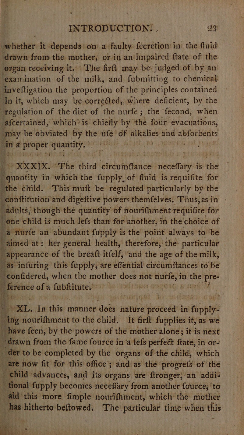 t INTRODUCTION. | i aR whether it depends om a faulty fecretion’ in the fluid drawn from the mother; or in an impaired ftate of the organ receiving it, The firft may be: judged of. by an ‘examination of the milk, and fubmitting to chemical: inveftigation the proportion of the principles contained ‘in it, which may be corrected, where deficient, by the regulation of the diet of ‘the nurfe ; the fecond, when afcertained, which? is chiefly by ‘the four evacuations, may be obviated by the eo of alkalies and Shiu isi a a Seanad cane ae ; Sa ded ite *XXXIX. The third circumftance | neceflary is thie i Bauantity in which the fupply., of fluid is requifite for ‘the child. This muft be regulated particularly by the “conttitution’ and digeftive powers themfelves: ‘Thus,asin - adults, though the quantity of nourifhment requifite for t one child ig much lefs than for another; in the choice of a furfe an abundant fupply is the’ point always’ to ‘be f _ aimed at: her general health, therefore,‘ the particular “appearance of the breaft itfelf, ‘and the age of the milk, as infuring this fupply, are effential circumftances to be | confidered, when the mother does se chalond in sah? ae Be eice gh sionsgaees PATON Be XL. In thie manner r does nature wilprodeda in fapplye “ing nourifhment to the child, It firft fupplies it, as we _ have feen, by the powers of the mother alone; it is next ~ drawn from the fame fource in a lefs perfect ftate, in or- _ der to be completed by the organs of the child, which are now fit for this office; and as thé’ progrefs of the child advances, and its organs are ftronger, an addi- tional fupply becomes neceffary from another fource, ‘to aid this more fimple nourifhment, which’ the mother _ has hitherto beftowed, The’ particular time when this i Sa Bis fe &gt; oS “a oe