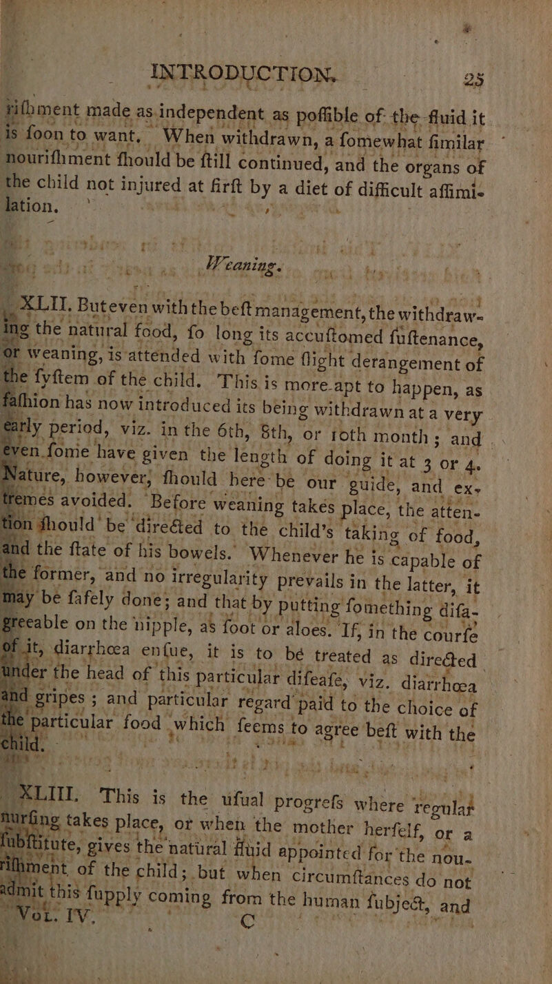 INTRODUCTION, —«——sons rithment made as. independent as poffible of: the fluid it oh &gt; TIE RS Ti &gt; ght Bil Sit] ONE, 44D Tord eS ak eR ee 1s foon to want, — When withdrawn, a fomewhat fimilar nourifliment fhould be ftil] continued, and the organs of the child not injured at firft by a diet of difficult affimi- Bon, i eR aah denies - I ois ck “ibe oa isl Pattee cack te j, XLII, Buteven with the beft management, the withdraw. ing the natural food, fo long its accuftomed fuftenance, Or weaning, is attended with fome flight derangement of e fyftem of the child. This is more-apt to happen, as fathion has now introduced its bein g withdrawn at a very arly period, viz. in the 6th, Sth, or ioth month ; and | even fome have given the length of doing it at 3 or 4. ature, however, fhould here be our guide, and ex, nes avoided. Before weaning takés place, the atten- ton Should’ be ‘direéted to the child’s taking of food, and the ftate of his bowels. Whenever he is capable of : e former, and no irregularity prevails in the latter, it ™ ay be fafely done; and tha y putting fomething difa- aye greeable on the nipple, as foot or aloes. Tf, in the courfe : dt, diarrhoea enfue, it is to be treated as directed | , under the head of this particular difeafe, viz. diarrheea ahd gripes 3 and particular regard paid to the choice of the ae food which feems to agree beft with the a: ; KGS 4 i Peeecd oh eh. ea) betta dee 5 a! _ XLII. This is the ufual progrefs where ‘regulat m 1! ng takes place, or when the mother herfelf, or a { Atute, gives the natural fuid appointe d for ‘the nou- Kis of the child; but when circumftances do not e his fupply coming from the human fubje&amp;, and &amp;