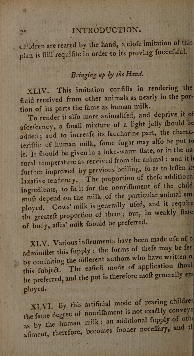 0g: ENFRODUCTION. _ children are reared by the’ hand, aclofe imitation of this plan is ftill requifite in order to its proving fuccefsful, Bringing up by the Hand. XLIV. This imitation confifts in rendering the fuid received from other animals as nearly in the por- tion of its parts the fame as human i bi ko e To render it alfo more animalifed, and deprive it of afcefcency, a {mall mixture of a light jelly thould be added ; and to increafe its faccharine part, the charac- teriftic of human milk, fome fugar may alfo be put to it. It fhould be given in a luke-warm ftate, or in the na tural temperature as received from the animal : and it is Surther improved by previous boiling, fo as to leffen its laxative tendency. The proportion of thefe additiona ingredients, to fit it for the pourifiament of the child mutt depend on the milk of the particular animal em: ployed. Cows’ milk is generally ufed, and it require the greateft proportion of them; but, in weakly ftate of body, aftes’ milk fhould be preferred. a it XLV. Various inftruments have been made ufe of ti adminifter this fupply : the forms of thefe may be fee by confulting the different authors who have written 0 this fubject. The eafieft mode of application fhoul be preferred, and the pot is therefore moft generally ¢ n ployed. XLVI. By this aitificial mode of rearing childre the fame degree of nourifhment is not exaétly convey as by the human milk: an additional fupply of oth aliment, therefore, becomes fooner neceffary, and th