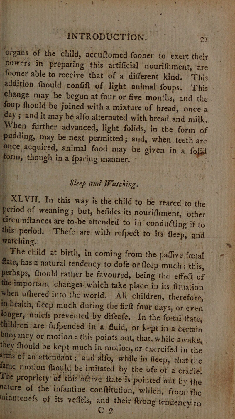 “organs of the child, accuftomed fooner to exert their “powers in preparing this artificial ‘nourifhment, ‘are fooner able to receive that of a different kind, This addition fhould confift of light animal foups. This “change may be begun at four or five months, and the foup fhould be | joined with a mixture of bread, once a day ;-and it may be alfo.alternated with bread and milk, When further advanced, light folids, in the form of ‘pudding, may be next permitted; and, when teeth are nce acquired, animal food may be given in a folist form, though ina {paring manner. ~ Me  if . Sleep and Watching. - XLVII. In this way is the child to be reared to the- Period of weaning ; but, befides its nourifhment, other ‘ tcumftances are to-be attended to in ‘conducting’ it to this period. Thefe are with refpect to- its fleep; and Watching. © rr SNe ro ae - The child at birth, in coming from the paffive fatal flate, has a natural tendency to dofe of fleep much: this, tees fhould rather be favoured, being the effect of © the important changes. which take place in its fituation when ufhered into the world. All children, therefore, health; fléep much during the firft four days, or even inger, wnlefs prevented by difeafe. In the fostal ftate, thildren are fufpended in a fluid, or kept in a certain buoyancy or motion : this points out, that, while awake, they fhould be kept much in motion, or exercifed in the ahs of an attendant ; and alfo, while in fleep, that the fame motion fhould be imitated by the ufe of a cradle! The propriety of this'‘adtive ftate is pointed out by the pature of the infantine. conftitution, which, fron the Minutenefs of its veflels, and their ftrong tendency to