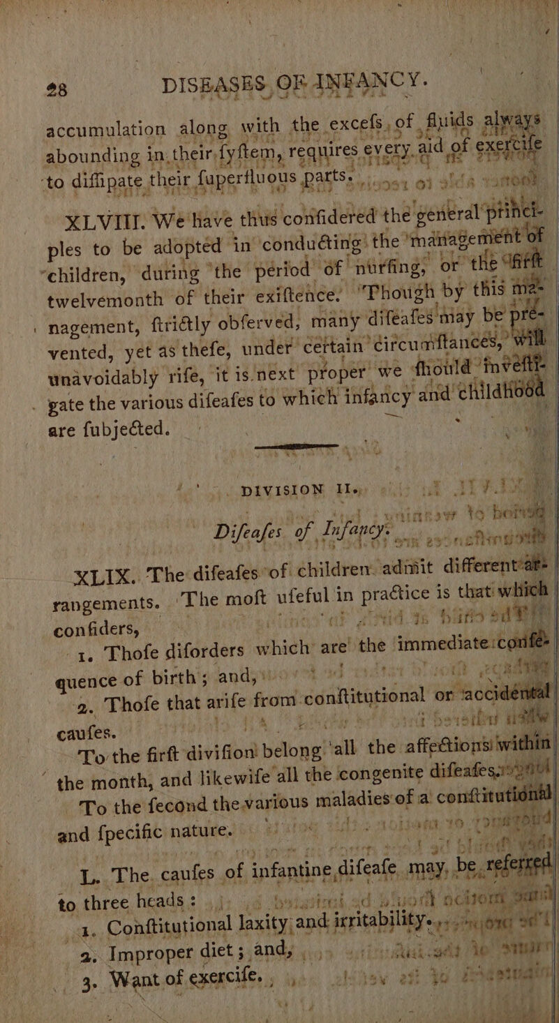 accumulation along with the. excels ; of Ali ls alway at pes ae Fe Yoh abounding in their, fyftem, requires € every. Ey id exercle : $ edie: | to difipate their fapertluous patts. sons 04 idk XLVII. we: have thus confidered the cir pike ples to be adopted in’ condudting: the ‘maitagemient of “children, “during “the period’ “Of purfin ng, or tHe } twelvemonth of their exiftence. Phough ‘by Kis aie nagement, ftridtly obferved, many difeafes ‘may be’ pre i vented, yet as thefe, under cettain’ *dircuaiftances,” wi rife, it is next proper we | fhioild int unavoidably 7 | . gate the various difeafes to which infancy and’ eet d are fubjected. = aa /* - piviston Foy aids tek, IE: iG + ‘Mel ! witinnaw bolt Difeafe of, Infangy. Sikh 2F- noha i XLIX. The difeafes “of children. ‘admit different’at rangements. ‘The moft mite in practice is that’ witich confiders, . ae sind se has ode -q. Thofe diforders sihidl are’ the immediate :co: quence of birthiganio ad mstst Que it ems tr | 2. Thofe that arife from conititutional occ : caufes. Ele Ha og beer ale To the firft divifion pant all the suri the month, and likewife all the congenite difeates.o% To the fecond thewartous ba yaWikatt ria condtit iti and fper nature. matey ey onset dl ft it tbody vm re The. suey ml infanting se difeate. mb be, ee to three heads: 4): 46 bytavion,: id buat chron a8 ae Conttitutional laxity and irritability. Pujoney 2 } es Improper diet ; and, . ‘ion. atthe aAe ee Shab 3 Went of exencife., 4. obdew eff jo ene enaaee : | sri) 7) ; 4 ret : ’ +: les &gt;t / ee &gt;. “ ; A ‘aM &lt;b MS &amp;
