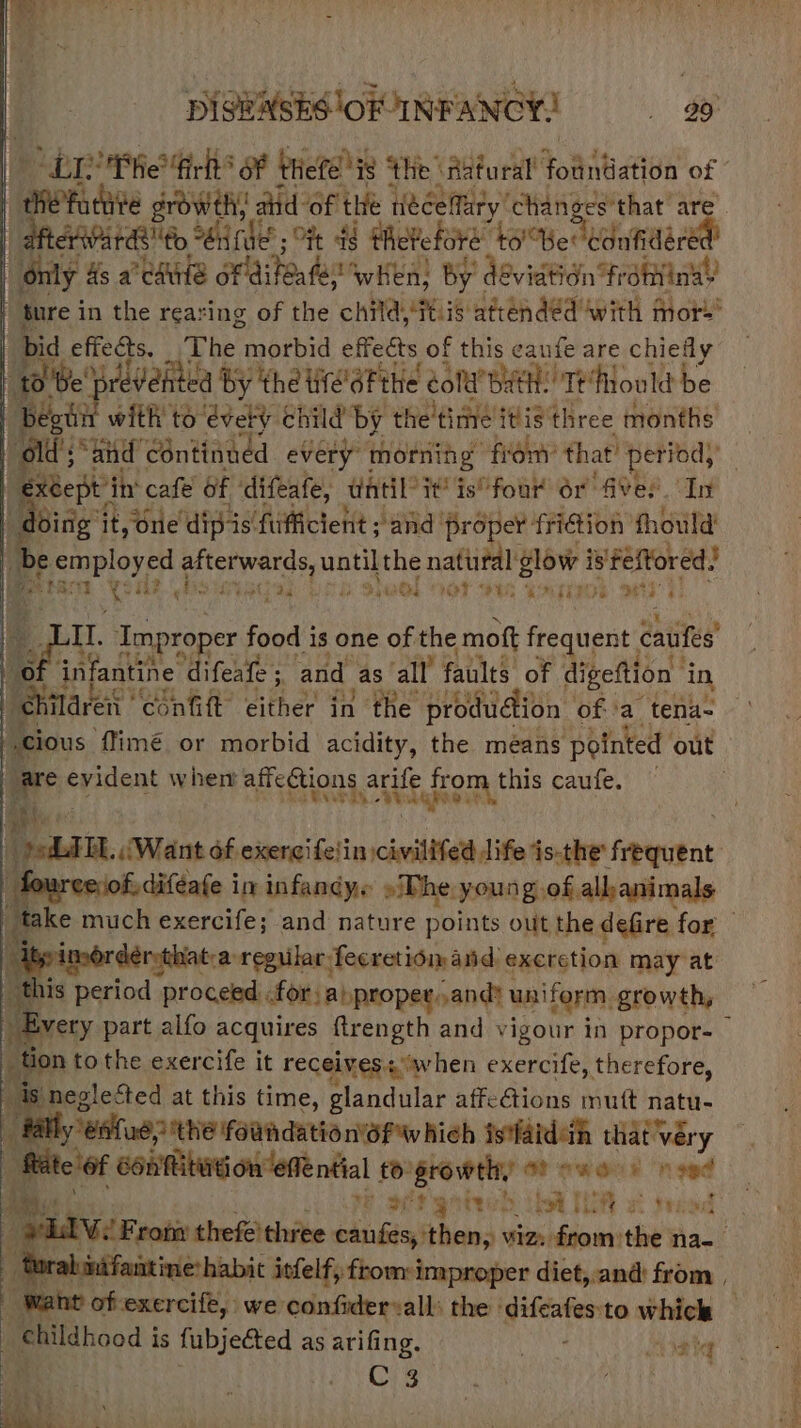 DISBASES'OR INFANCY! «99 LE Phe fir oF thefe i ig ‘the ‘Aatural’ foahies of © meri dte growth, z atid of the neéceffary ‘changes'that are “Bhar Patt, “én ie Ft d theefore ‘to! Ber canfidered’ “only As a edule pyoye SwHen; By « deviation fr dtinay _ ture in the rearing of the child ats attendéd with mot’ bid effects. Phe morbid effects of this caufe are chiefly a be brevehted by the lie'éFthe colt BatH, Tefould be n with to évely child by the time itis three months ail spar continued every morning fron’ that’ period, extept | iit cafe of ‘difeafe, antil it’ is“four or Aves. In | Deine it, one’ dip-is fufficient ; and’ ‘proper {ition fhould' [3 be Beuployed stares until the natural glow i is! iaeiets 10 “ «i panel voc at 9s, “NET IG pe | pe Improper food i is one of the mot frequent dase oO infantihe’ difeate 5. and as all’ faults of digeftion | in, ‘chilavert confift’ either in the pro odudion ofa tena- cious ffimé or morbid acidity, the means pointed out are evident when affections arife Ee caufe. — ae TTL (Want of exercifetin civitifett life ‘is-the’ feeenat : | f, diféafe in infandy. »The young. of allkanimals “take much exercife; and nature points out the defire for ep angel regular. feeretiom and: excretion may at ae 1s period proceed for anproper.and: uniform, growth, Avery part alfo acquires ftrength and vigour in propor- tion tothe exercife it receives: when exercife, therefore, is neglected at this time, glandular affections mutt natu- al ‘eatad2 tthe Faundatia n'6f Which istfaidah that véry | “Rite of costa oureme nal £0: AgFOIPTHY OF ew aris “need L Wil Fron thefe'three caufes, then, viz: fromthe na- D alintfantine:habic iefelf, from: improper diet,.and@ from , is ant of exercife, we confidervall: the | oe to whick as childhood i is fubjected as arifing. . Mighe N ae he .
