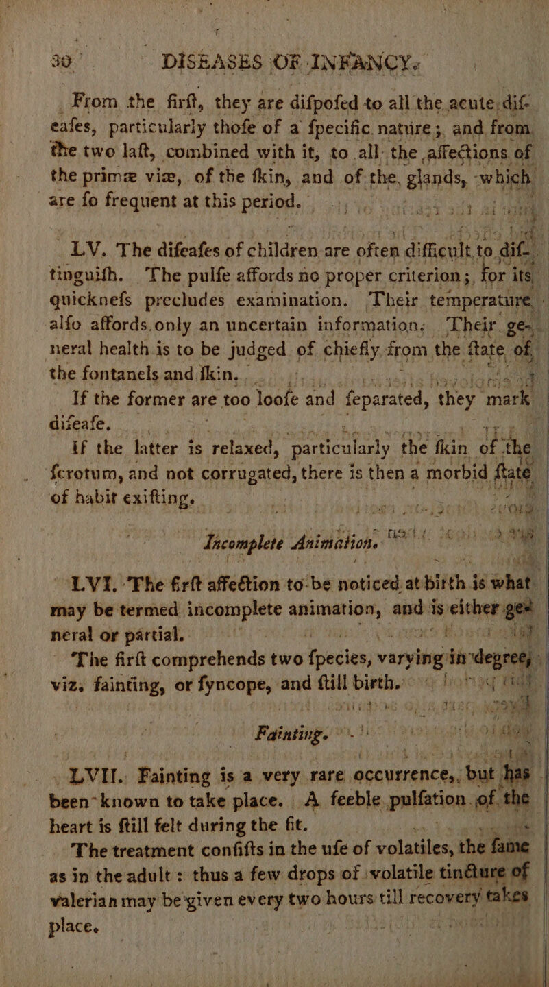 From the firtt, they are difpofed to all the acute, dif cafes, particularly thofe of a {pecific. nature; and. from. the two laft, combined with it, to all: the affections of the prime via, of the fkin, and of. the, Blends, which are fo frequent at this Sie Agate he he _ LV. The difeafes of children are pce difficult to 0 dite tinguith. The pulfe affords no proper criterion ;, ‘by ie its ! quicknefs precludes examination. Their temperature, alfo affords, only an uncertain information. Their ge. neral health is to be judged of chiefly apm the fate of | the fontanels and fkin, alah ae If the former are too loofe and feparated, hey He 4 difeafe, : , “ pit If the latter is rane particularly the fkin ay ‘the ) fcrotum, and not corrugated, there is then a morbid fate of habit exifting. : ie Soret caer TGS! eh a ae Incomplete Animation. wee vi 0) Cham “LVI. The frit affedtion tobe jeahede at birth j is ohale, may be termed incomplete 9 aC andi is either gee | neral or partial. . fowd The fir couiprchende two Yoecien varvitig’ in degree). viz. fainting, or fyncope, and ftill birth. 9) 6) F ; : Fo LOS ET Cis £8 FAG ‘i 23y, Fainting. -' i 1, ut) | “iv. Fainting is a very rare, secveenchiaal has been- known to take place. | A feeble. pulfation. of. the heart is ftill felt during the fit. The treatment confifts in the ufe of ietanilen the fame as in the adult : thus a few drops of volatile tindure of valerian may be'given every two hours till recovery bathe: | place. | r. sO) P Brier. 8 t