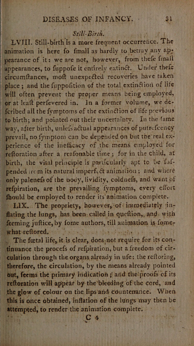 _ Still. Birch. , ; _LVIILI. Still-birth is a more frequent occurrence. The animation is here fo fimall as hardly to betray any aps pearance of it: we are not, however, from thefe finall appearances, to fuppofe it entirely extindt. Under thefe circumftances, moft unexpeéted recoveries have taken “place ; ; and the fuppofition of the total. extinfion of life will often prevent the proper means being ‘employed, or at leaft perfevered in. Ina former volume, we de- | feribed all the fymptoms of the extinétion of life previous to birth; and pointed out their uncertainty. In the fame way, after birth, unlefs aétual appearances of putrefcency | prevail, no fymptom can be depended ¢ on but the’real ex- “perience of the inefiicacy of the means employed for _feftoration after a reafonable time ; for in the child, at birth, the vital principle i is particularly apt to be fof pended irom its natural imperfc &amp; animation ; and wheré _ only palenefs of the body, lividity, coldnefs, and want of ‘refpiration, are the prevailing fymptoms, every effort Should be employed to render its animation complete. _ LIX... The propriety, however,‘of/ immediately jin- | flating the lungs, has been, called in queftion,, and, with » feeming juftice, Pa fome authors, ia Ani DOR is fome, | whatoreftored. te Ue (Ye Pa aaeE F _. The foetal life, it is piety dean not ot require. for: its con- - tinuance the procefs of refpiration, but a freedom of cir-. culation through the organs already in ufe: the reftoring, _ therefore, the circulation, by the means already pointed  out, fees the primary indication ; and the:proofs of its reftoration will appear by: the’bleeding of'the cord, “and the glow of colour on the lips‘and countenance. When this is once obtained, inflation of the lungs may then be attempted, to render the animation corapletes , Cc 4 aor ey