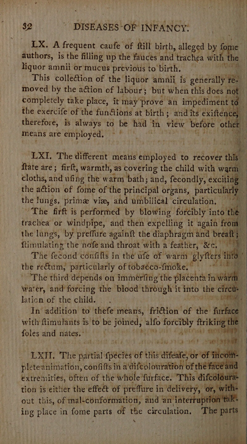 LX. A frequent caufe of till birth, alleged by for authors, is the filling up the fauces and trachea with af liquor amnii or mucus previous to birth. This collection of the liquor amnii is sinceay Veh moved by the action of labour; but when this does not completely take place, it may prove. an impediment | 8 the exercife of the fun&amp;ions at birth ; ; and its exiftence) therefore, is always to be had” jin view before other means are employed. ay Re i A ‘LXI. The different means employed to recover this ftate are; firft, warmth, as covering the child with warm cloths, and ufing the warm bath; and, fecondly, exciting — | the action of fome of the principal organs, particularly | the lungs, prime viz, ahd umbilical circulation, 'The firft is performed by blowing forcibly into the | trachea or windpipe, and then expelling it again from : the lungs, by preffure againtt the diaphragm and breaft; ftimnlating the nofe and throat with a feather, ee cy : The (edrid confifts in the ufe of warm ‘glyfters ti inte * the rectum, particularly of tobaéco-fmoke.” “The third depends on immérfing the placenta rate water, and’forcing the blood through it into the circt: lation of the child. dip RM : In addition to thefe means, friction of the furface | with ftimulants is to be ding alfo Hep feriking the foles and nates. ° AOA | A sais vid OT 010g LXTl. ‘The a die pnetea of this aifeate be ‘of Hct plete animation, confifts ih a'difeolouration of thé extremities, often of the whole furface. This bier tion is either the effeét of preTure in delivery, or, W out this, of mal+ conformation, and an. ‘intertup | ing place in fome Pee of the circulation. The parts .