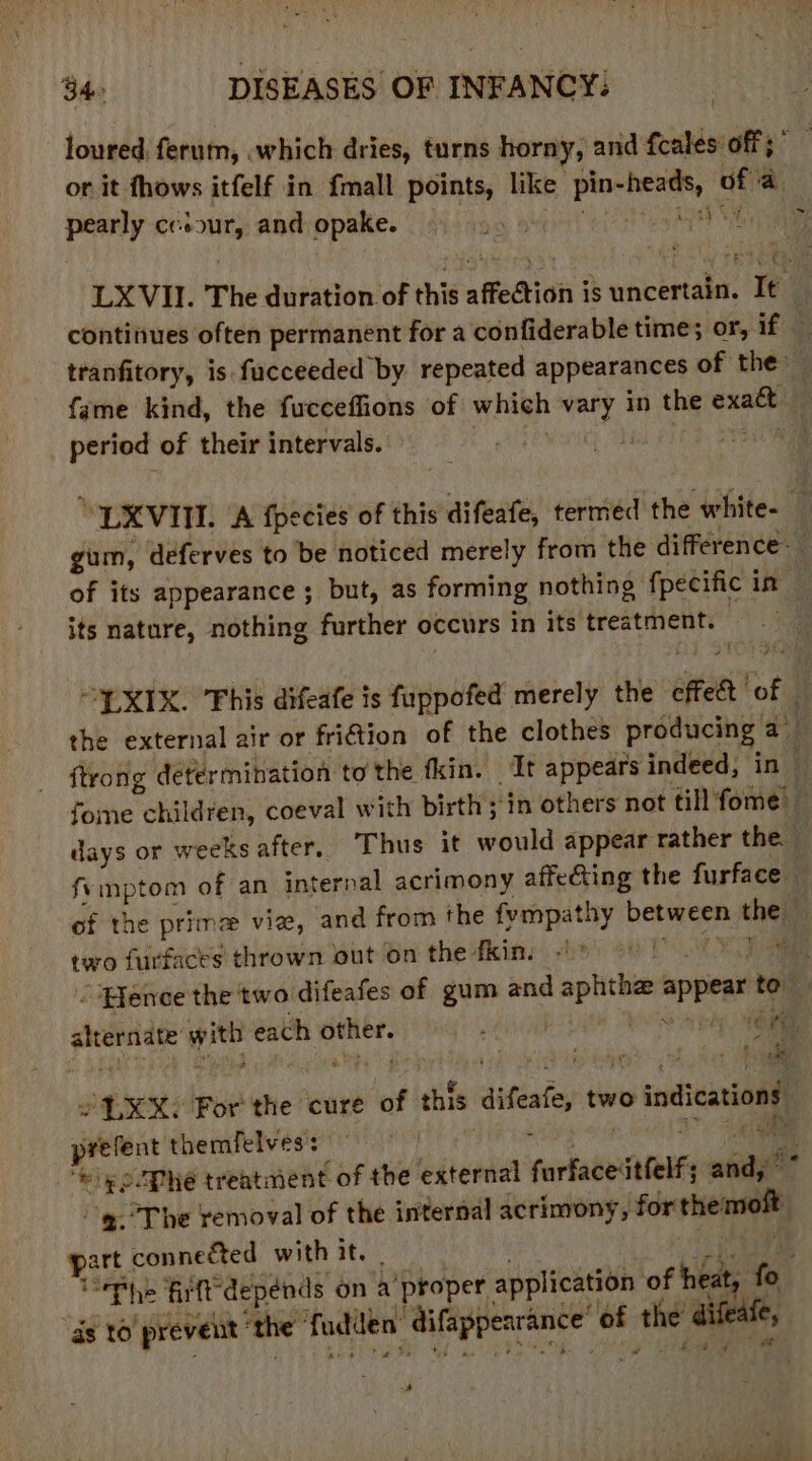 or it fhows itfelf in fmall points, like pee ae ‘af ‘a pearly cesour, and opake. sah continues often permanent for a confiderable time; or, if tranfitory, is fucceeded by repeated appearances of the period of their intervals. “URVITI. (A fpecies of this difeafe, termed the white- gum, deferves to be noticed merely from the difference its nature, nothing further occurs in its treatment. EXIX. 'Fhis difeafe is fuppofed merely the effet of the external air or friction of the clothes producing a foe children, coeval with birth ;'in others not till fome days or weeks after, Thus it would appear rather the fymptom of an internal acrimony affecting the furface of the prim vie, and from the fympathy ben thet two furfaces thrown out on the fkin. © © Pence the two difeafes of gum and api =pree to. berets with each rent ery, nee sade: tye 2 LEX? ror the cure of this difeatsy two indications prefent themfelves: ely ooPhe treatment of the efteniel farfaceitfelfs and,” ~@. The removal of the internal acrimony, for chem $e. connected with it. | | “The firlt depends on a ‘proper application of tits fo. ds t0 prevent ‘the’ fadden gp aaenteceiglins of the aifeat ip 4 4
