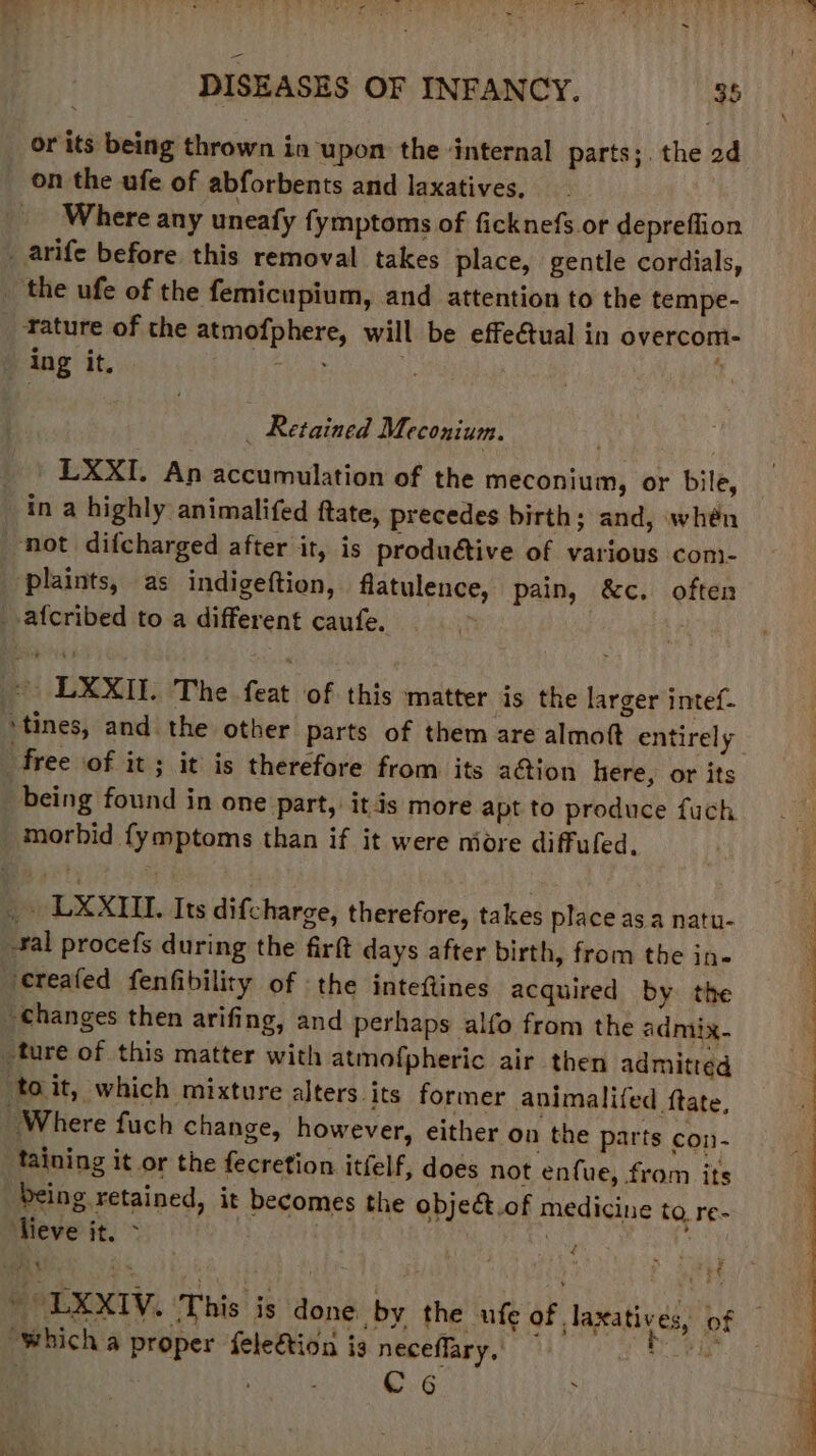 WA hs DISEASES OF INFANCY. 35 or its being thrown in upon the ‘internal parts;. the 2d on the ufe of abforbents and laxatives, Where any uneafy fymptoms of ficknefs or depreffion _arife before this removal takes place, gentle cordials, _ the ufe of the femicupium, and attention to the tempe- ature of the atmofphere, will be effe€tual in overcom- ing it. _ Retained Meconium. _ » LXXI. An accumulation of the meconium, or bile, in a highly animalifed ftate, precedes birth; and, whén not difcharged after it, is produétive of various com- ‘plaints, as indigeftion, flatulence, pain, &c. often -afcribed to a different caufe. | | LXXII. The feat of this matter is the larger intef- ‘tines, and the other parts of them are almott entirely free of it; it is therefore from its ation here, or its being found in one part, itis more apt to produce fuch morbid fymptoms than if it were niore diffuled. _ LXXIIT. Its difcharge, therefore, takes place as a natu- al procefs during the firft days after birth, from the in« ‘ereafed fenfibility of the inteftines acquired by the changes then arifing, and perhaps alfo from the admix. _ture of this matter with atmofpheric air then admitted toit, which mixture alters its former animalifed ftate, Where fuch change, however, either on the parts con- taining it or the fecretion itfelf, does not enfue, from its Deing retained, it becomes the objeét.of medicine to re- lieve it. > hig A i beh 4 — ) abe 8: - LXXIV. This is done by the ufe of laxatives, of “which a proper feleétion is neceffary, cD Re C6 >