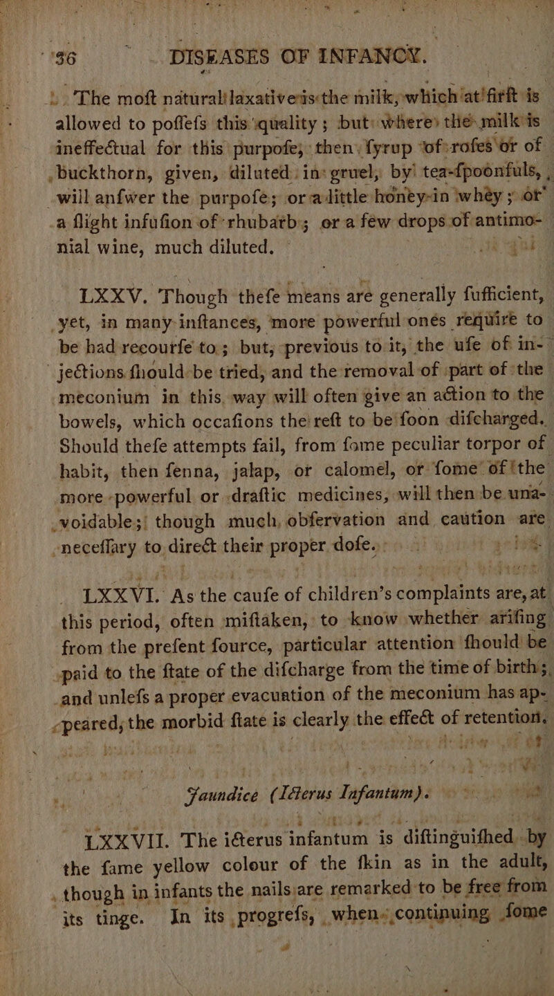 * = ag DISEASES OF INFANCY. L. The moft naturalilaxativesis:the milk, which'at'aeR is allowed to poffefs this ‘quality ; but: where» the: mill is ineffectual for this: purpote; then. fyrup ‘ofsrofes\or of buckthorn, given, diluted: ins gruel, by’ tea-{poonfuls, , ; will anfwer the purpofe; or adittle honty~in whey ; or’ a fight infufion of: rhubatbis or a few drops of antimo- nial wine, much diluted. ih “gue LXXV. Though thefe means are generally fufficient, yet, in many inftances, more poweriul onés require to be had recoutfe to; buty. previous to it, the ufe of in-” jections fhould-be tried, and the removal of part of ‘the | meconium in this, way will often give an action to the bowels, which occafions the’ reft to be'foon difcharged. Should thefe attempts fail, from fome peculiar torpor of habit, then fenna, jalap, or calomel, or fome’ of ithe more powerful or :draftic medicines, will then-be una- _voidable;' though much, obfervation and caution are -neceflary to jdirett their proper dofesrin A prim LXXVL Ons the icdufe of children’s pene tiant sire, this period, often miftaken, to know whether arifing from the prefent fource, particular attention fhould be paid to the ftate of the difcharge from the time of birth. and unlefs a proper evacuation of the meconium has ap- cpeared; the prone flate is clearly the cwicehe of retention, vn * bed ogy oF Asin ys Fa seid ( Ttes Tapiatdinhs tt: oy iam LXXVII. The iferus peony is diftinguithed by the fame yellow colour of the fkin as in the adult, . though in infants the nailsiare remarked-to be free from its tinge. In its Bregrelh whens, congue. fome é