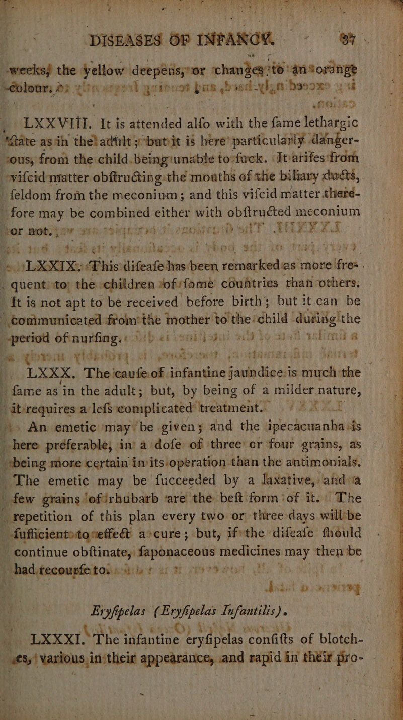 > See * Fe eS ee me a EA UII, OAPI DE Re mS Cd SR SPER Pty Le UR Re tee TN ee Ne el ea tae » er ‘ é oy Se Re SA ge ah he ge a + te DISEASES OF INFANCK 8H weeks) the ayn deepensy or chandey? ‘to! snsosting “neeavencasaetia vasgent u its ot bas asd lent basox 3 ‘a ef $69) eh 7 “LXXVIII. It is ian alfo with the fame lethargic “Rate asin theladtilt y‘butvit is here’ particularly danger- ous, from the child. being unable to-fuck. ‘It-arifes from vilcid matter obftruéting: the mouths of the biltary dint, _ feldom from the meconium; and this vifcid matter .there- fore may be combined either with obftruéted meconium Sor hoottaw wets se enor aT TAXES BK we otek ett vilec lest 2f Pend sd trary Ee oLXXIX: This difeafe has been rebsaechiad as more fren | kent ito: the children »of:fome countries than others, {t is not apt to be received before birth; but it. can be conimunicated from: gj mother to ‘the: child ‘dufiig!the period oftaurfingy Yb et esaiiiodal NY bo aiah elicit A me ROWS yids FEED CTs RU aE: Mawisiedin Mires } _. LXXX,. The caufe.of sonata faudn dio is much the | fame as ‘in the adult; but, by being of a milder. nature, “ab requires a lefs complicated’ treatment. § 9 0 .. An emetic may ‘be given; and the ipechcuanha:is _ here preferable, in’ a dofe of ‘three or four grains, as *being more certain invits.operation. than the aintimonials, The emetic may be fucceeded by a laxative, andia \ few grains ofirhubarb ‘are the beft form of it. The _ Fepetition of this plan every two or three days willbe _-fufficient>toseffe& ascure; but, ifrthe difeafe fhould continue obftinate,. faponaceous medicines may then be Be eseereh cae Bie ae sh ee eo Et | sbsdel a wcvineg Eryfi seer (Ery/f; “ate In byiag: Nn ie - | on LX XX. “Phe i infantine vipelas confifts of blotch- | wet! Wasious, in‘their appearance, and rapid in their ae