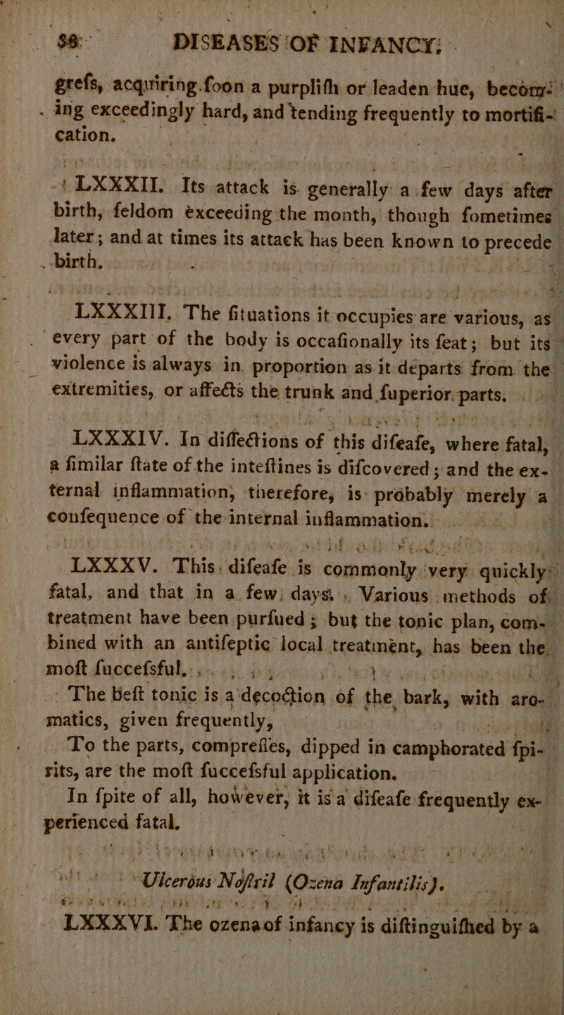 grefs, acquiring.foon a purplifh or leaden: hue, besbiall ? . ing exceedingly hard, and tending tsi to mores cation. ‘ - LXXXIL Its attack is. saectsllyi a. Gow days afin birth, feldom exceeding. the month, though fometimes later ; and at times its attack has been known to hebben _ birth, . Fah LXXXIII. The fituations it occupies are various, as every part of the body is occafionally its feat; but its” violence is always in. proportion as it: departs from the extremities, or affects the trunk and perey er LXXXIV. In diffeétions of ‘this difeafe, baits fen a fimilar ftate of the inteftines is difcovered ; and the ex- ternal inflammation, therefore, is: prabably’ mien 45 a ea ae ea of the internal aenmean LXXXV. Tis, difeate. is apecronetrhy pits! quickiye fatal, and that in a few) days... Various methods of, treatment have been purfued ; but the tonic plan, com- bined with an ane local treatinent, has been the moft fuccefsful....., 5 ; tai | hi, - The Beft tonic is a dechdion of the, hawks with ; aro- matics, given frequently, tf To the parts, comprefies, dipped in Chephurdned fpi- sits, are the moft fuccefsful application. In fpite of all, however, it is'a’ difeafe frequently ex- pees on | Seay Oe gles pe gaia yar i A Viera Nef il ae hfe). LXXXVL The ozenaot infancy i is diftczuittses ri a