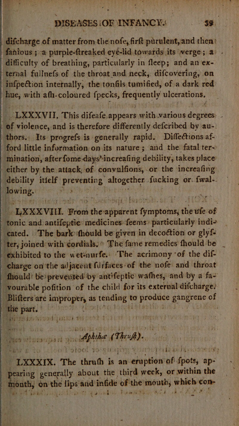 | | nk matter from. the nofe, firft: parulent, and 5801 | fahious ;-a purple-ftreaked eye-lid. towards its verge; | difficulty of breathing, particularly in fleep; and an ex- ‘ternal fullnefs of the throat_and neck, difcovering, on infpection intetnally, the tonfils tumified, of a dark red | om with afh-coloured japan, via bees saegrene| -LXXXVII, This difeafe, appears with various Huis | ‘of violence, and is therefore differently defcribed by au- thors. Its progrefs is generally rapid. Diffections af- ford little information, on its nature ; and the: fatal ter- | mination, after fome days”increafing debility, takes place either by the attack, of convulfions, or the increafing debility ittelf presenting mahi fucking or. fwal-. | ‘(te ey pre ! OLXXXVIIL } From sthe: cilpsirett macstions the ule of ' tonic and. antifeptic: medicines: feems’ particularly indi- cated. The bark thould be given in decoétion or glyfs ter, joined: with gordials,” The fame remedies fhould be exhibited to the wet‘nurfe.: ‘The acrimony ‘of the dif- | charge on the adjacent fiirfaces of the nofe and throat | fhould! be prevented by ‘antifeptic wathes, and by a fa- _ vourable pofition of the child for its external difcharge? | ‘Bilifters are wept ey as obverse) to sreheasy Ss spe of g the ova is i L 5) aoe PUNT ISE 14 Ber ten ‘jes rh ios - Aphihe (TA), is iv stoel youn ery he $21 s4ck8 es “UXXXxIX, The thrufh is an vadaputeih buh uty ap- | pearing generally about the third week, or within the A i ts 'e4 eae bikie