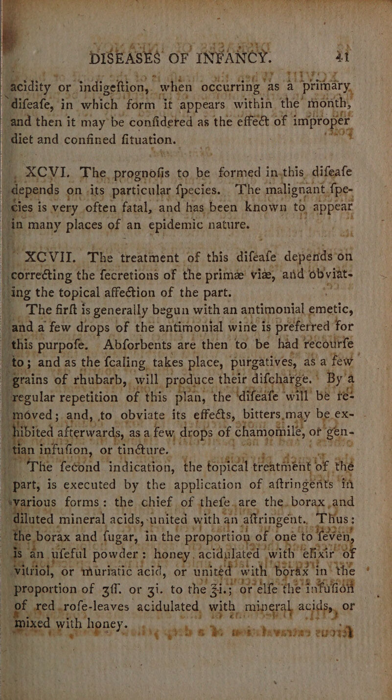 Vou RAM IO Baker a DISEASES OF INFANCY. uy aed? JitVOs acidity or ndigeltion, | “when occurting as a primary. > difeafe, in which form. it appears within the’ month, ‘and then it may be confidered as the effe& of 3 improper dit me confined fituation. Brin! ’ a CMT, The. prognofis to be for med in.this. difeafe “depends on its particular fpecies. The malignant, {pe- - cies is very. often fatal, and has been known to, appear in many places of an epidemic nature. oak 3 -XCVIL The treatment of this diftafe depatliy on | correéting the fecretions of the prime viz, anid obvitt- ing the topical affection of the part. Fe eit __ The firft is generally begun with an antimonial emetic, “and. a few drops of the antimonial wine is preferred for this purpofe. Abforbents are then to be had recourfe “grains of rhubarb,. will produce their difcharge. ° By'a : ie repetition of this plan, the difeafe will be té2 moved; and, to. obviate its effects, bitters, “may be-< €X- Wibited | afterwards, as a, few, drops of chamomile, of “gen- | “tan ‘infution, or tindure. ¥ . : i The fecond indication, the rpsteet Paedtie® of the “part, is executed by the application of aftringents ” ‘ia -tyarious forms: the chief of thefe. are the. borax and diluted mineral acids, united with ¢ an aftringent. 1s : aa i borax and fugar, in the proportion « of one to even} ds an. ufeful powder : honey. acidulated with ‘ehxir 0 | Vitiiol, or muriatic acid, or united” with Bo ree in’ the eee? of ff. or Zi. to the Zi or elfe the iifaien _med -rofe- leaves acidulated, with _ mineral acids, or oa ve. honey. wk ei ‘i tly grb s ¥ tos Dewsrias evar}
