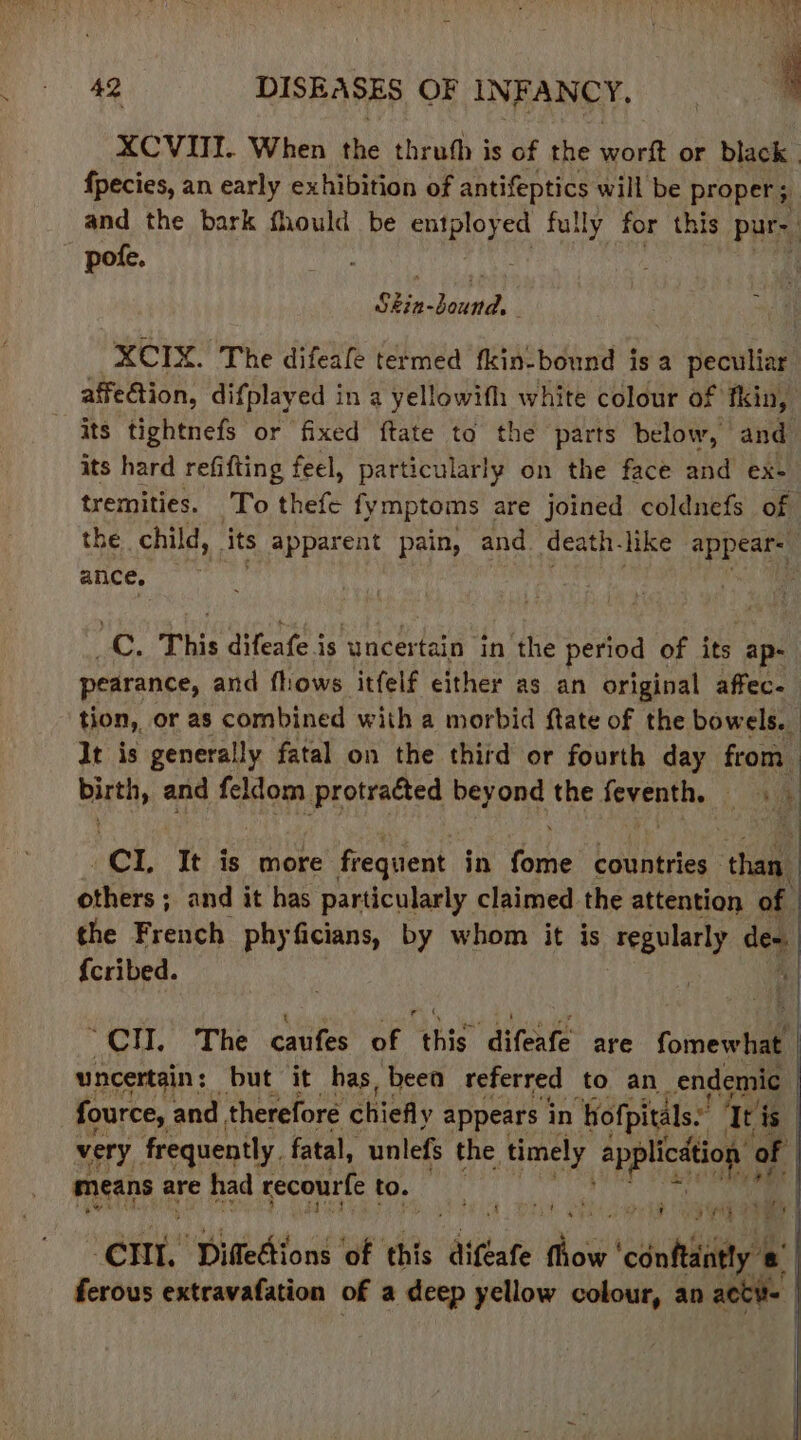 XCVITT. When the thrufh is of the ss hett or black | fpecies, an early exhibition of antifeptics will be proper; ; and the bark fhould be Sete fully for this pure. pote. Sin-Bound. : XCIX. The difeafe termed fkin-bound is a peculiar affe€tion, difplayed in a yellowifh white colour of tkin, its tightnefs or fixed ftate to the parts below, and its hard refifting feel, particularly on the face and ex- tremities. To thefe fymptoms are joined coldnefs of the child, its apparent pain, and death like appear- ance, : iy This difeafe 3 is ‘uncertain in the period of its “ap- pearance, and flows itfelf either as an original affec- tion, or as combined with a morbid ftate of the bowels. It is generally fatal on the third or fourth day fom ' bie and feldom protracted beyond the feventh, oN 5 od ‘Tt is more frequent in (ile countries | sale others ; and it has particularly claimed the attention of the French phyficians, by whom it is ‘regularly os {cribed. “CH. The caufes of this difeafe are foineertl uncertain : but it has, beea referred to an _endemic | | fource, and therefore chiefly appears in ‘Hofpitals.: Tri is very frequently. fatal, unlefs the timely bara of means are had recourfe to. . ae RY Deki) a em’ Diffedtions: of this ‘difeate flow city 6° ferous extravafation of a deep yellow colour, an acti |